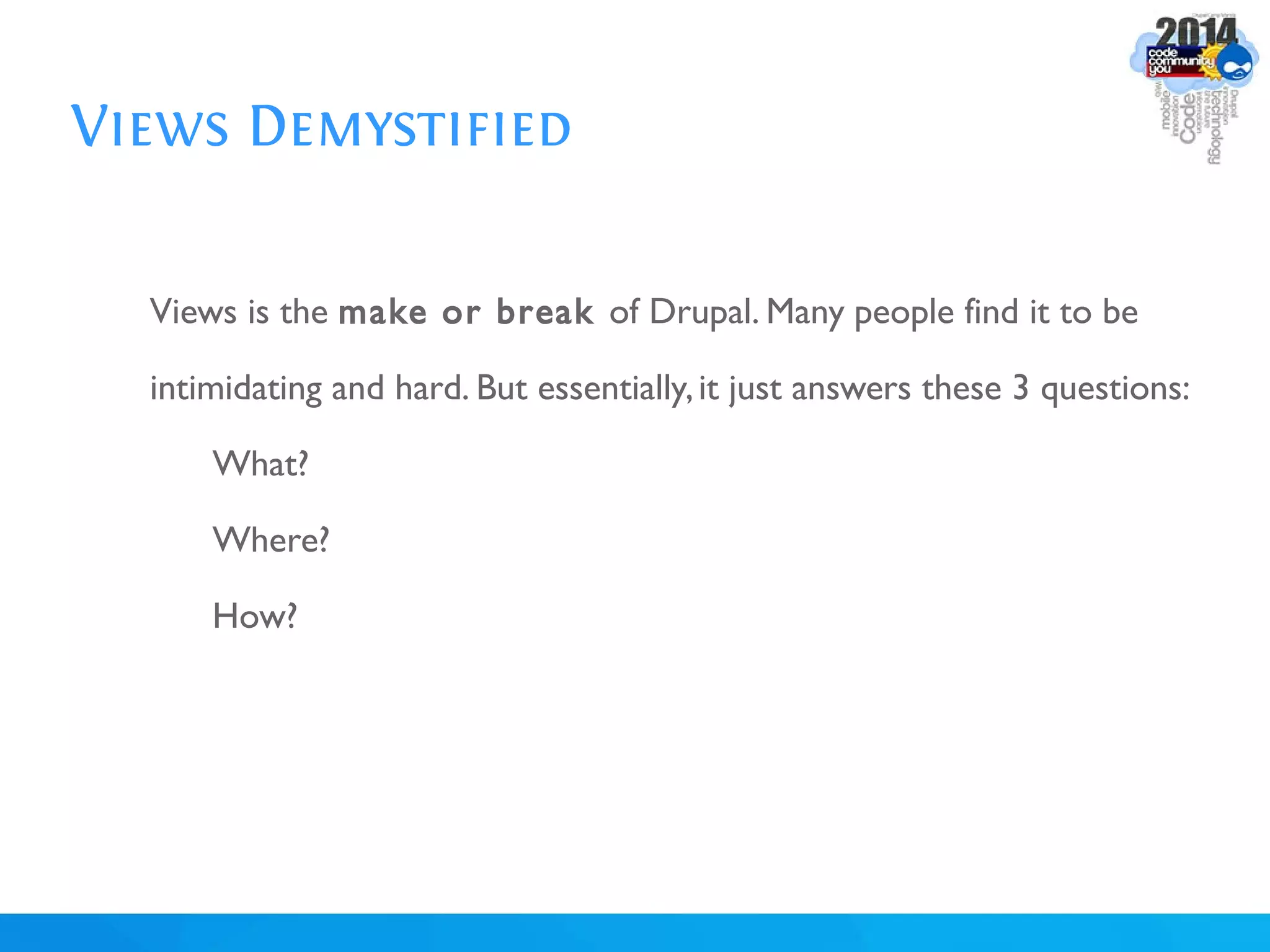 Views Demystified
Views is the make or break of Drupal. Many people find it to be
intimidating and hard. But essentially,it just answers these 3 questions:
What?
Where?
How?
 