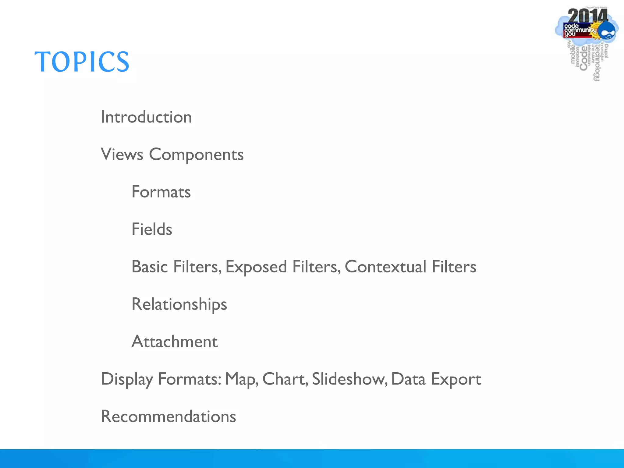 TOPICS
Introduction
Views Components
Formats
Fields
Basic Filters, Exposed Filters, Contextual Filters
Relationships
Attachment
Display Formats: Map, Chart, Slideshow,Data Export
Recommendations
 