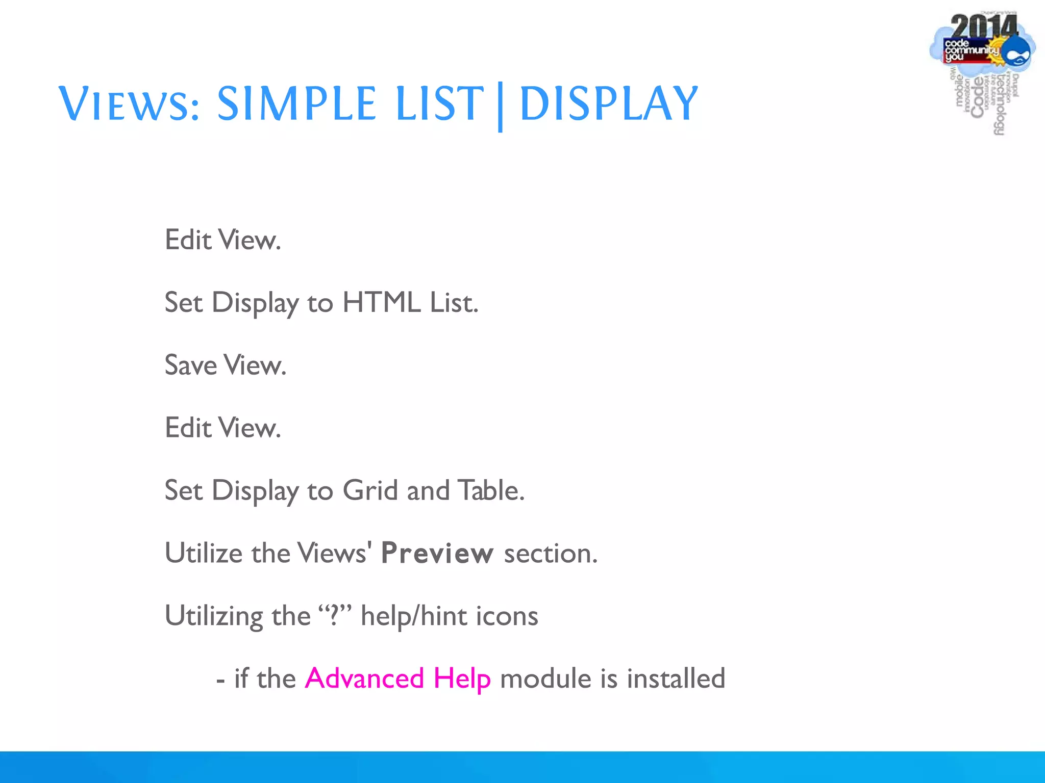 Views: SIMPLE LIST | DISPLAY
Edit View.
Set Display to HTML List.
Save View.
Edit View.
Set Display to Grid and Table.
Utilize the Views' Preview section.
Utilizing the “?” help/hint icons
- if the Advanced Help module is installed
 