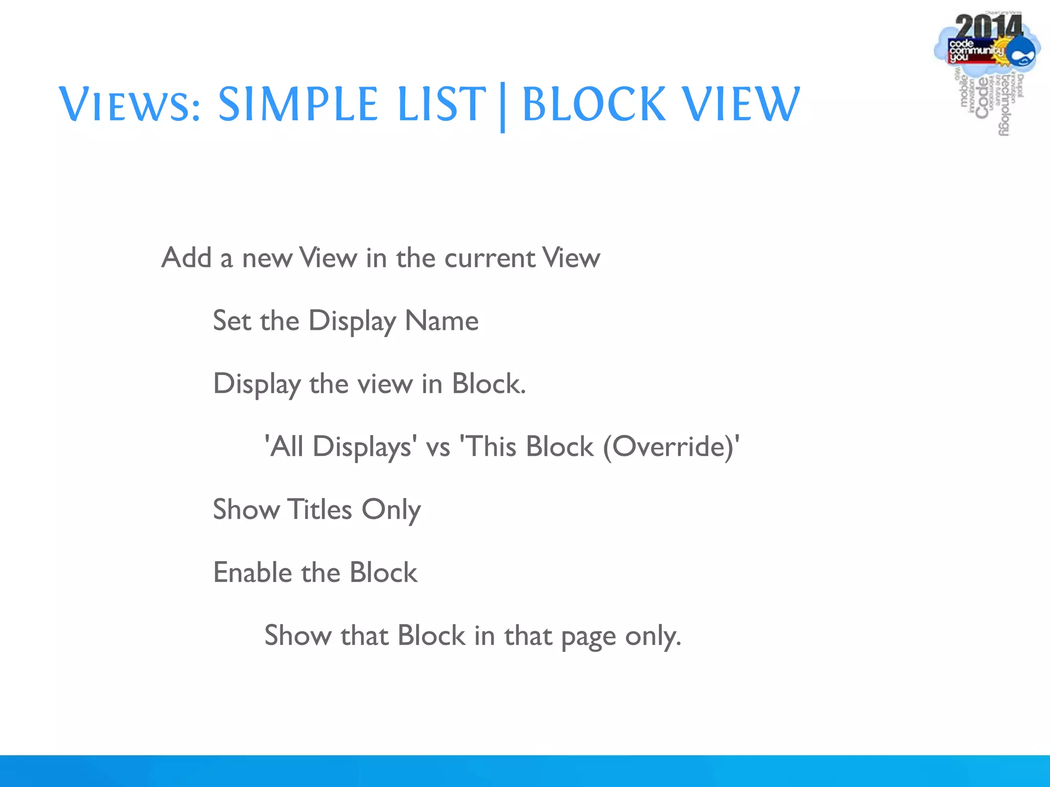 Views: SIMPLE LIST | BLOCK VIEW
Add a new View in the current View
Set the Display Name
Display the view in Block.
'All Displays' vs 'This Block (Override)'
Show Titles Only
Enable the Block
Show that Block in that page only.
 