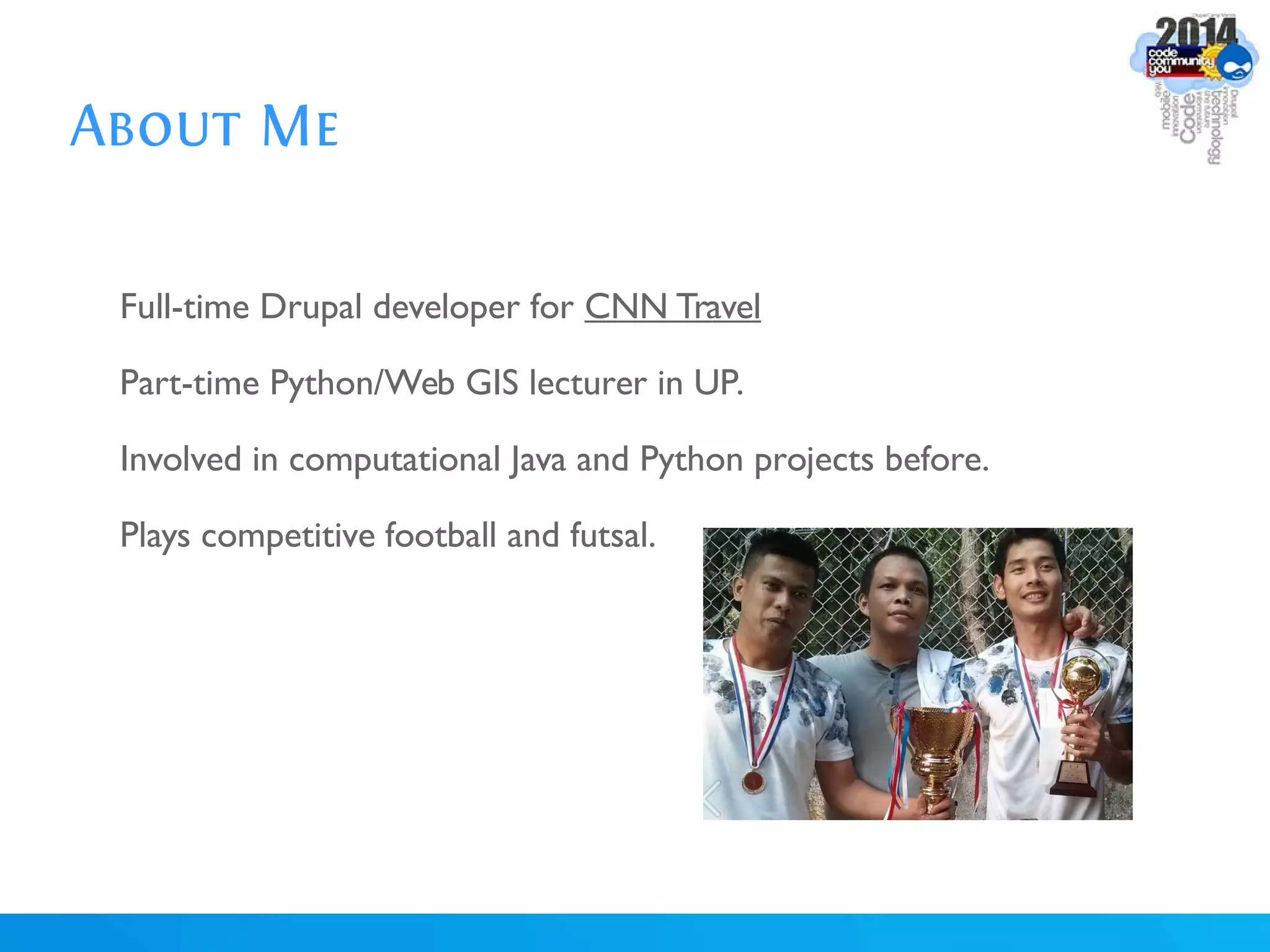 About Me
Full-time Drupal developer for CNN Travel
Part-time Python/Web GIS lecturer in UP.
Involved in computational Java and Python projects before.
Plays competitive football and futsal.
 