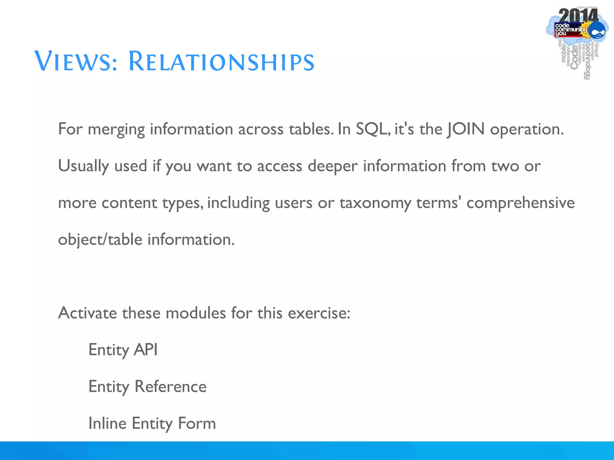 Views: Relationships
For merging information across tables. In SQL, it's the JOIN operation.
Usually used if you want to access deeper information from two or
more content types, including users or taxonomy terms' comprehensive
object/table information.
Activate these modules for this exercise:
Entity API
Entity Reference
Inline Entity Form
 