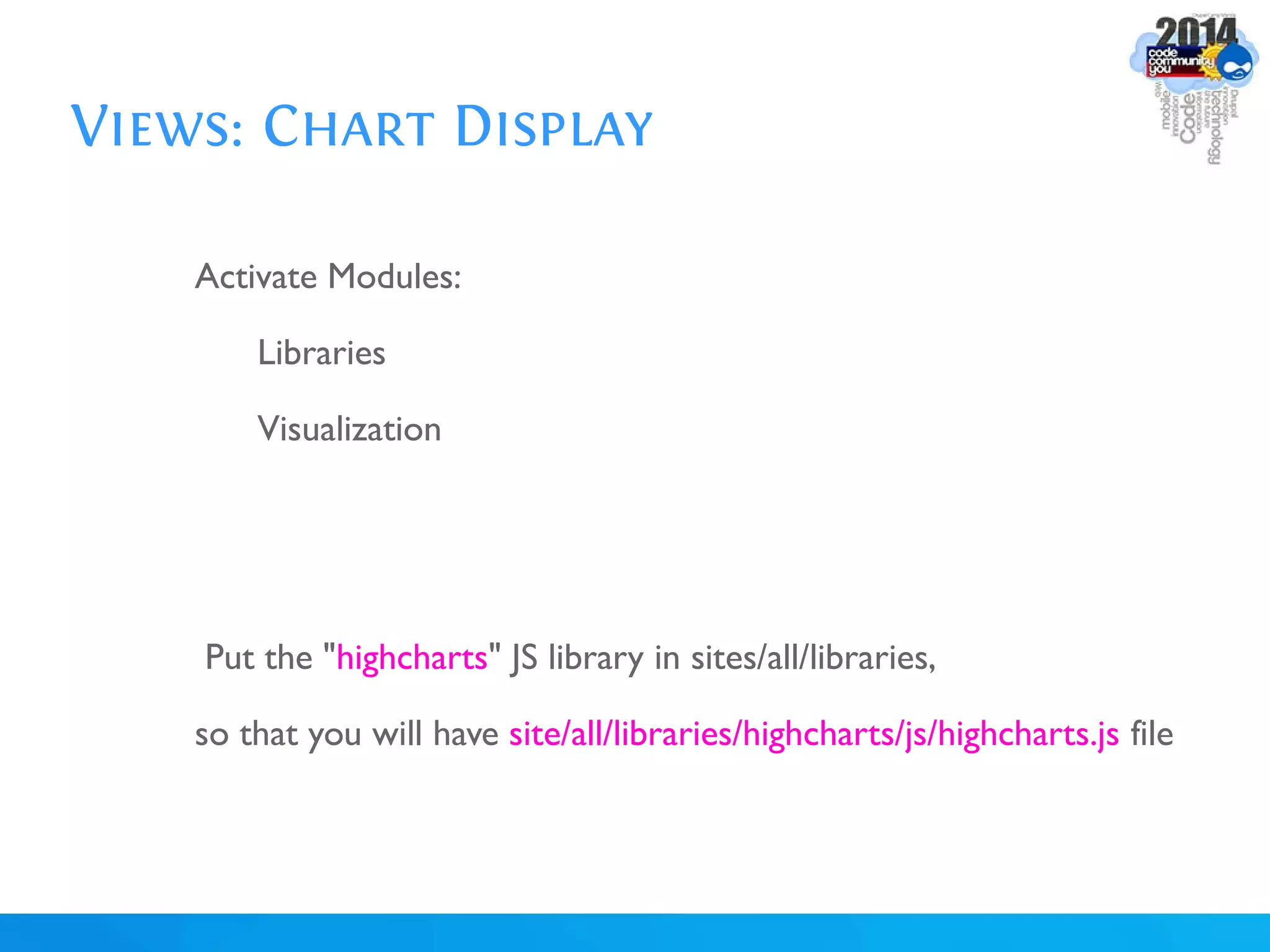 Views: Chart Display
Activate Modules:
Libraries
Visualization
Put the "highcharts" JS library in sites/all/libraries,
so that you will have site/all/libraries/highcharts/js/highcharts.js file
 