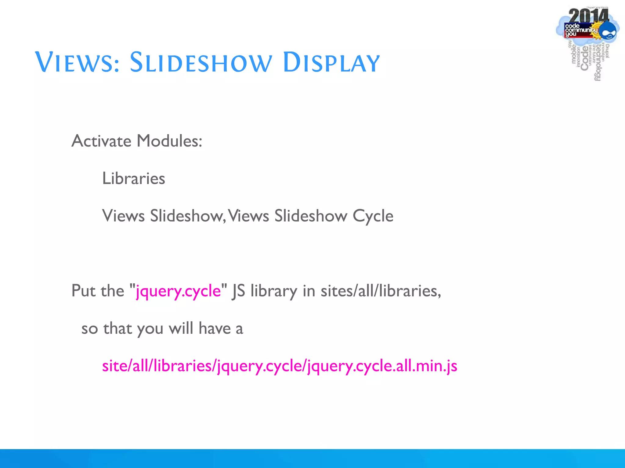 Views: Slideshow Display
Activate Modules:
Libraries
Views Slideshow,Views Slideshow Cycle
Put the "jquery.cycle" JS library in sites/all/libraries,
so that you will have a
site/all/libraries/jquery.cycle/jquery.cycle.all.min.js
 