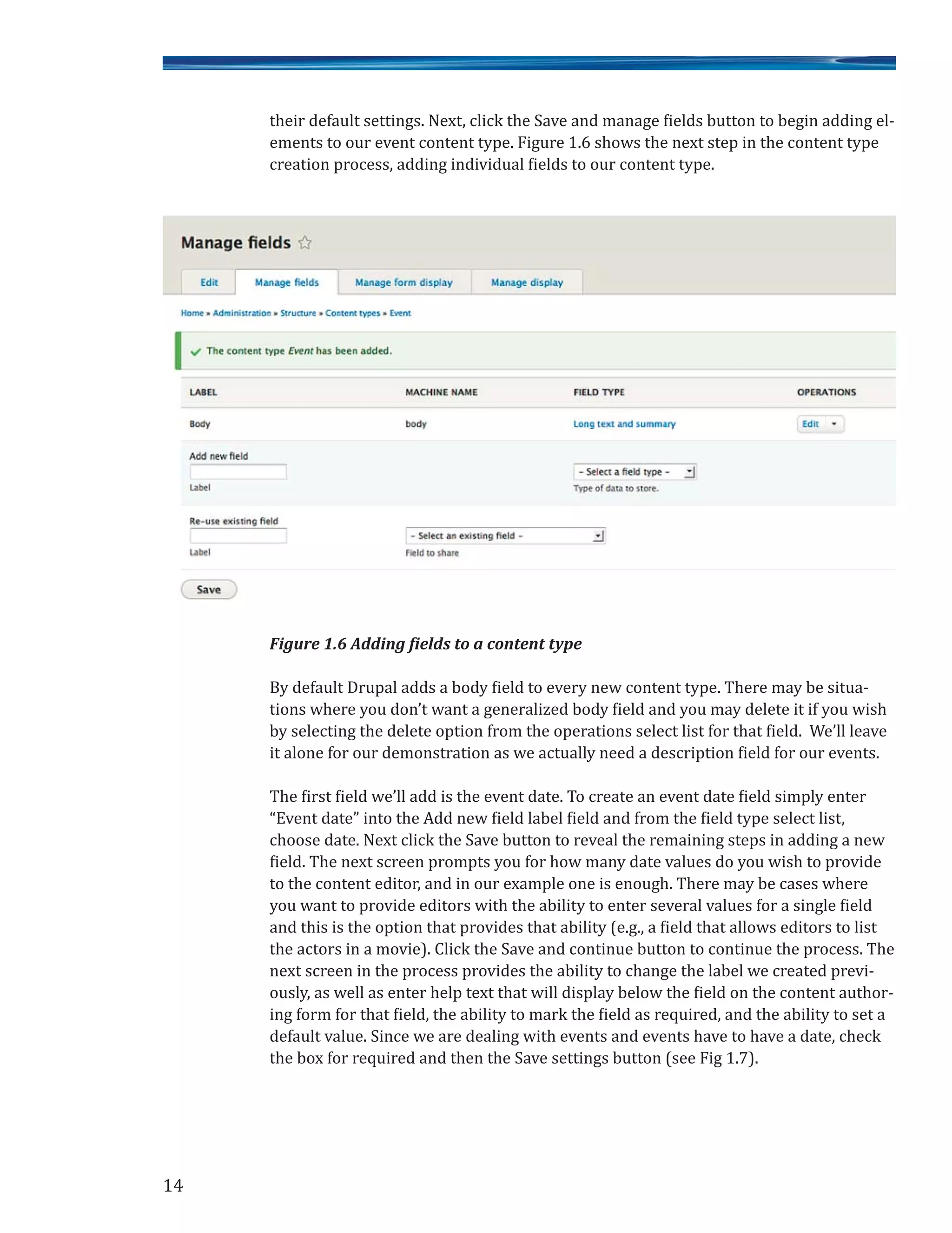 their default settings. Next, click the Save and manage fields button to begin adding el-
ements to our event content type. Figure 1.6 shows the next step in the content type
creation process, adding individual fields to our content type.
Figure 1.6 Adding fields to a content type
By default Drupal adds a body field to every new content type. There may be situa-
tions where you don’t want a generalized body field and you may delete it if you wish
by selecting the delete option from the operations select list for that field. We’ll leave
it alone for our demonstration as we actually need a description field for our events.
The first field we’ll add is the event date. To create an event date field simply enter
“Event date” into the Add new field label field and from the field type select list,
choose date. Next click the Save button to reveal the remaining steps in adding a new
field. The next screen prompts you for how many date values do you wish to provide
to the content editor, and in our example one is enough. There may be cases where
you want to provide editors with the ability to enter several values for a single field
and this is the option that provides that ability (e.g., a field that allows editors to list
the actors in a movie). Click the Save and continue button to continue the process. The
next screen in the process provides the ability to change the label we created previ-
ously, as well as enter help text that will display below the field on the content author-
ing form for that field, the ability to mark the field as required, and the ability to set a
default value. Since we are dealing with events and events have to have a date, check
the box for required and then the Save settings button (see Fig 1.7).
14
 