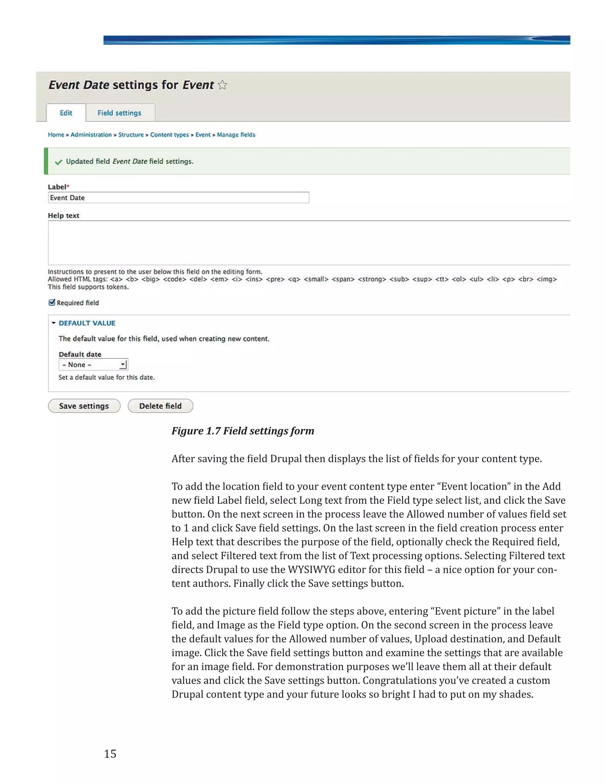 Figure 1.7 Field settings form
After saving the field Drupal then displays the list of fields for your content type.
To add the location field to your event content type enter “Event location” in the Add
new field Label field, select Long text from the Field type select list, and click the Save
button. On the next screen in the process leave the Allowed number of values field set
to 1 and click Save field settings. On the last screen in the field creation process enter
Help text that describes the purpose of the field, optionally check the Required field,
and select Filtered text from the list of Text processing options. Selecting Filtered text
directs Drupal to use the WYSIWYG editor for this field – a nice option for your con-
tent authors. Finally click the Save settings button.
To add the picture field follow the steps above, entering “Event picture” in the label
field, and Image as the Field type option. On the second screen in the process leave
the default values for the Allowed number of values, Upload destination, and Default
image. Click the Save field settings button and examine the settings that are available
for an image field. For demonstration purposes we’ll leave them all at their default
values and click the Save settings button. Congratulations you’ve created a custom
Drupal content type and your future looks so bright I had to put on my shades.
15
 