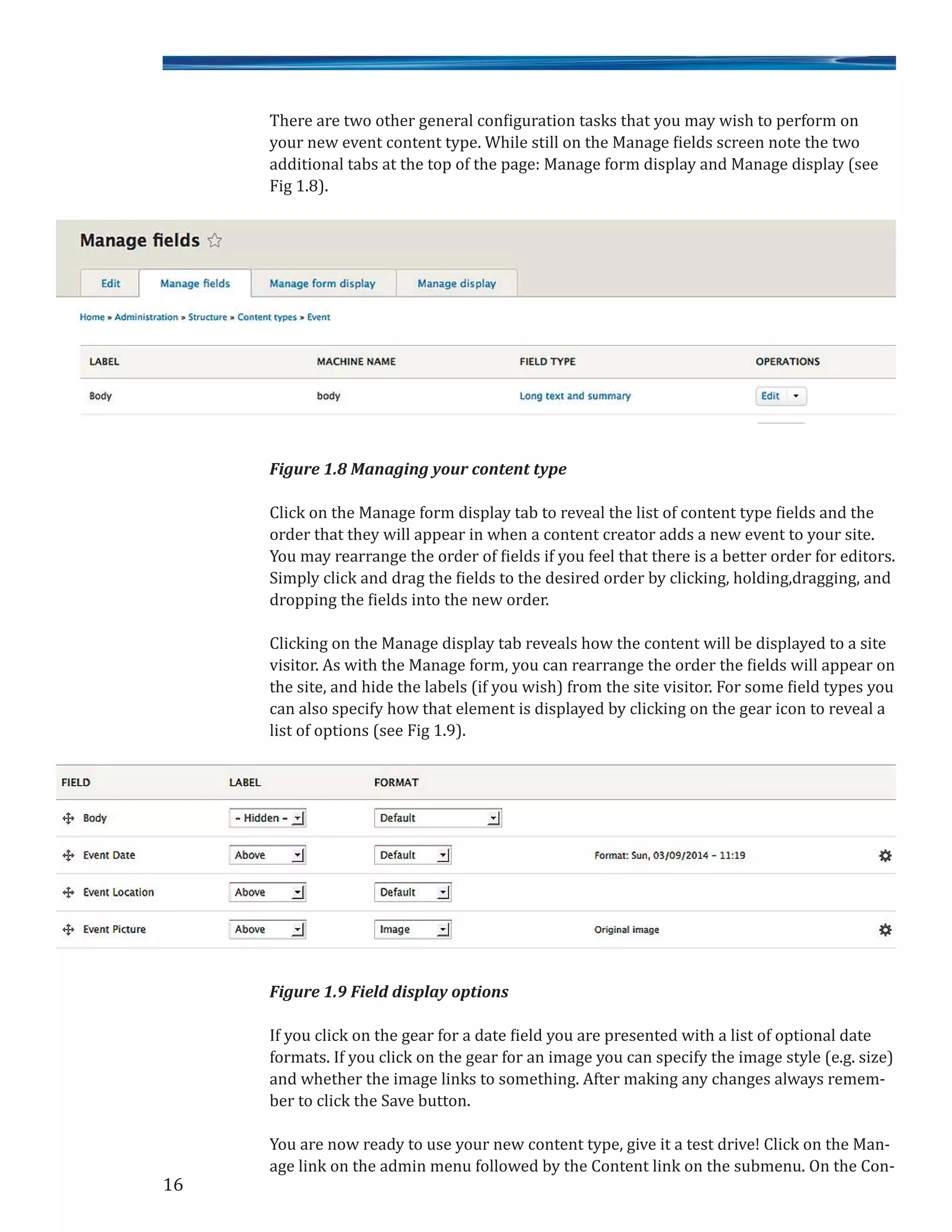 There are two other general configuration tasks that you may wish to perform on
your new event content type. While still on the Manage fields screen note the two
additional tabs at the top of the page: Manage form display and Manage display (see
Fig 1.8).
Figure 1.8 Managing your content type
Click on the Manage form display tab to reveal the list of content type fields and the
order that they will appear in when a content creator adds a new event to your site.
You may rearrange the order of fields if you feel that there is a better order for editors.
Simply click and drag the fields to the desired order by clicking, holding,dragging, and
dropping the fields into the new order.
Clicking on the Manage display tab reveals how the content will be displayed to a site
visitor. As with the Manage form, you can rearrange the order the fields will appear on
the site, and hide the labels (if you wish) from the site visitor. For some field types you
can also specify how that element is displayed by clicking on the gear icon to reveal a
list of options (see Fig 1.9).
Figure 1.9 Field display options
If you click on the gear for a date field you are presented with a list of optional date
formats. If you click on the gear for an image you can specify the image style (e.g. size)
and whether the image links to something. After making any changes always remem-
ber to click the Save button.
You are now ready to use your new content type, give it a test drive! Click on the Man-
age link on the admin menu followed by the Content link on the submenu. On the Con-
16
 