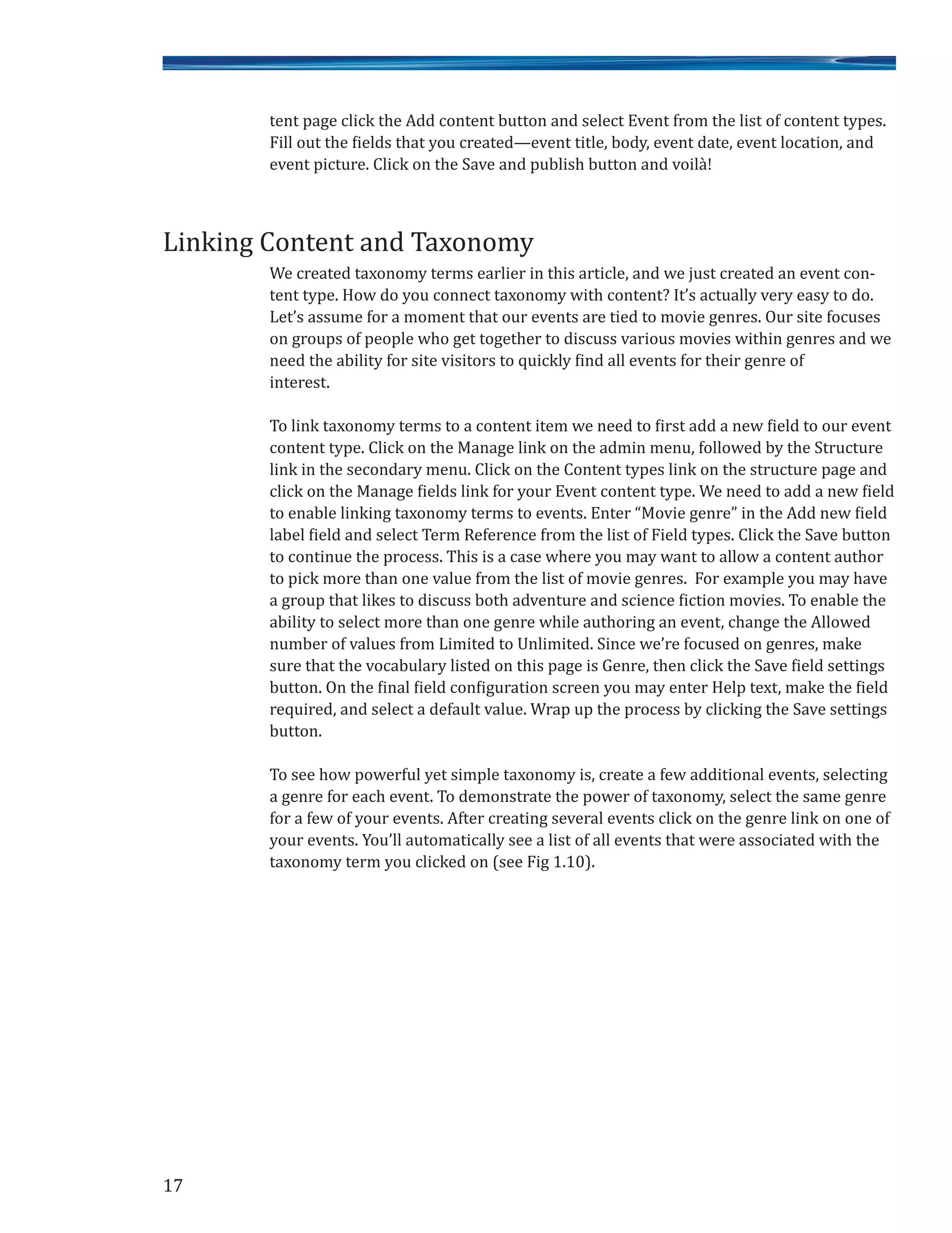 tent page click the Add content button and select Event from the list of content types.
Fill out the fields that you created—event title, body, event date, event location, and
event picture. Click on the Save and publish button and voilà!
We created taxonomy terms earlier in this article, and we just created an event con-
tent type. How do you connect taxonomy with content? It’s actually very easy to do.
Let’s assume for a moment that our events are tied to movie genres. Our site focuses
on groups of people who get together to discuss various movies within genres and we
need the ability for site visitors to quickly find all events for their genre of
interest.
To link taxonomy terms to a content item we need to first add a new field to our event
content type. Click on the Manage link on the admin menu, followed by the Structure
link in the secondary menu. Click on the Content types link on the structure page and
click on the Manage fields link for your Event content type. We need to add a new field
to enable linking taxonomy terms to events. Enter “Movie genre” in the Add new field
label field and select Term Reference from the list of Field types. Click the Save button
to continue the process. This is a case where you may want to allow a content author
to pick more than one value from the list of movie genres. For example you may have
a group that likes to discuss both adventure and science fiction movies. To enable the
ability to select more than one genre while authoring an event, change the Allowed
number of values from Limited to Unlimited. Since we’re focused on genres, make
sure that the vocabulary listed on this page is Genre, then click the Save field settings
button. On the final field configuration screen you may enter Help text, make the field
required, and select a default value. Wrap up the process by clicking the Save settings
button.
To see how powerful yet simple taxonomy is, create a few additional events, selecting
a genre for each event. To demonstrate the power of taxonomy, select the same genre
for a few of your events. After creating several events click on the genre link on one of
your events. You’ll automatically see a list of all events that were associated with the
taxonomy term you clicked on (see Fig 1.10).
17
Linking Content and Taxonomy
 