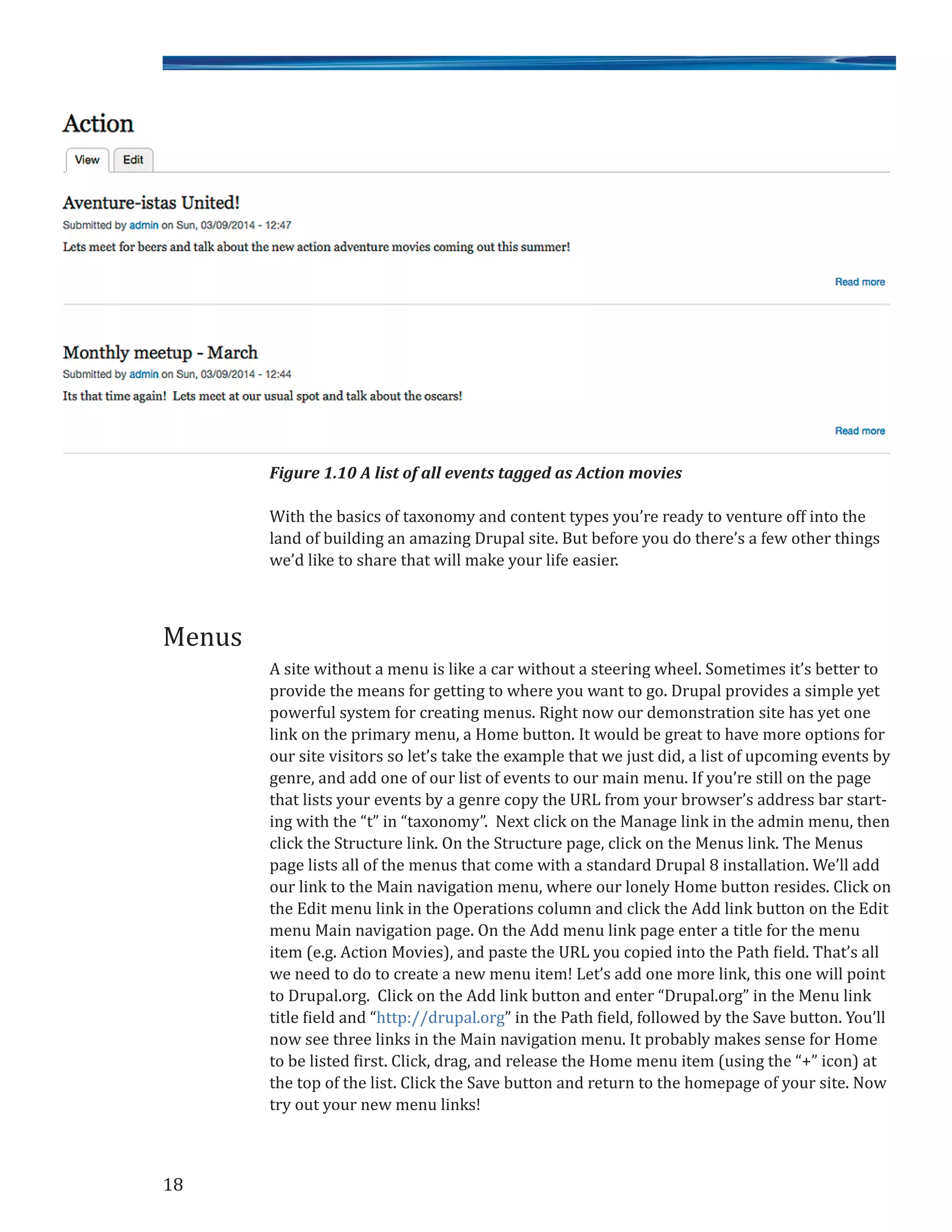 Figure 1.10 A list of all events tagged as Action movies
With the basics of taxonomy and content types you’re ready to venture off into the
land of building an amazing Drupal site. But before you do there’s a few other things
we’d like to share that will make your life easier.
A site without a menu is like a car without a steering wheel. Sometimes it’s better to
provide the means for getting to where you want to go. Drupal provides a simple yet
powerful system for creating menus. Right now our demonstration site has yet one
link on the primary menu, a Home button. It would be great to have more options for
our site visitors so let’s take the example that we just did, a list of upcoming events by
genre, and add one of our list of events to our main menu. If you’re still on the page
that lists your events by a genre copy the URL from your browser’s address bar start-
ing with the “t” in “taxonomy”. Next click on the Manage link in the admin menu, then
click the Structure link. On the Structure page, click on the Menus link. The Menus
page lists all of the menus that come with a standard Drupal 8 installation. We’ll add
our link to the Main navigation menu, where our lonely Home button resides. Click on
the Edit menu link in the Operations column and click the Add link button on the Edit
menu Main navigation page. On the Add menu link page enter a title for the menu
item (e.g. Action Movies), and paste the URL you copied into the Path field. That’s all
we need to do to create a new menu item! Let’s add one more link, this one will point
to Drupal.org. Click on the Add link button and enter “Drupal.org” in the Menu link
title field and “http://drupal.org” in the Path field, followed by the Save button. You’ll
now see three links in the Main navigation menu. It probably makes sense for Home
to be listed first. Click, drag, and release the Home menu item (using the “+” icon) at
the top of the list. Click the Save button and return to the homepage of your site. Now
try out your new menu links!
18
Menus
 