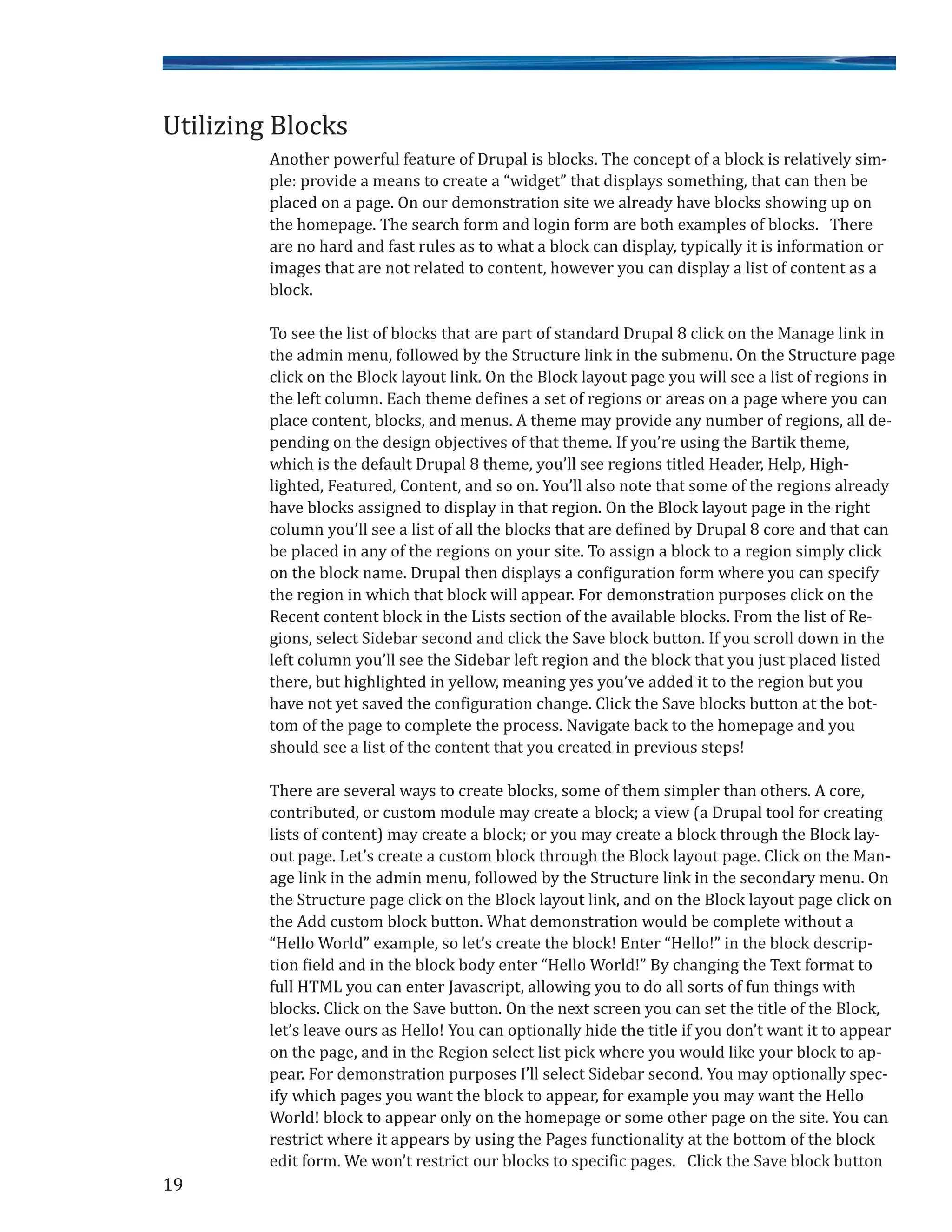 19
Another powerful feature of Drupal is blocks. The concept of a block is relatively sim-
ple: provide a means to create a “widget” that displays something, that can then be
placed on a page. On our demonstration site we already have blocks showing up on
the homepage. The search form and login form are both examples of blocks. There
are no hard and fast rules as to what a block can display, typically it is information or
images that are not related to content, however you can display a list of content as a
block.
To see the list of blocks that are part of standard Drupal 8 click on the Manage link in
the admin menu, followed by the Structure link in the submenu. On the Structure page
click on the Block layout link. On the Block layout page you will see a list of regions in
the left column. Each theme defines a set of regions or areas on a page where you can
place content, blocks, and menus. A theme may provide any number of regions, all de-
pending on the design objectives of that theme. If you’re using the Bartik theme,
which is the default Drupal 8 theme, you’ll see regions titled Header, Help, High-
lighted, Featured, Content, and so on. You’ll also note that some of the regions already
have blocks assigned to display in that region. On the Block layout page in the right
column you’ll see a list of all the blocks that are defined by Drupal 8 core and that can
be placed in any of the regions on your site. To assign a block to a region simply click
on the block name. Drupal then displays a configuration form where you can specify
the region in which that block will appear. For demonstration purposes click on the
Recent content block in the Lists section of the available blocks. From the list of Re-
gions, select Sidebar second and click the Save block button. If you scroll down in the
left column you’ll see the Sidebar left region and the block that you just placed listed
there, but highlighted in yellow, meaning yes you’ve added it to the region but you
have not yet saved the configuration change. Click the Save blocks button at the bot-
tom of the page to complete the process. Navigate back to the homepage and you
should see a list of the content that you created in previous steps!
There are several ways to create blocks, some of them simpler than others. A core,
contributed, or custom module may create a block; a view (a Drupal tool for creating
lists of content) may create a block; or you may create a block through the Block lay-
out page. Let’s create a custom block through the Block layout page. Click on the Man-
age link in the admin menu, followed by the Structure link in the secondary menu. On
the Structure page click on the Block layout link, and on the Block layout page click on
the Add custom block button. What demonstration would be complete without a
“Hello World” example, so let’s create the block! Enter “Hello!” in the block descrip-
tion field and in the block body enter “Hello World!” By changing the Text format to
full HTML you can enter Javascript, allowing you to do all sorts of fun things with
blocks. Click on the Save button. On the next screen you can set the title of the Block,
let’s leave ours as Hello! You can optionally hide the title if you don’t want it to appear
on the page, and in the Region select list pick where you would like your block to ap-
pear. For demonstration purposes I’ll select Sidebar second. You may optionally spec-
ify which pages you want the block to appear, for example you may want the Hello
World! block to appear only on the homepage or some other page on the site. You can
restrict where it appears by using the Pages functionality at the bottom of the block
edit form. We won’t restrict our blocks to specific pages. Click the Save block button
Utilizing Blocks
 