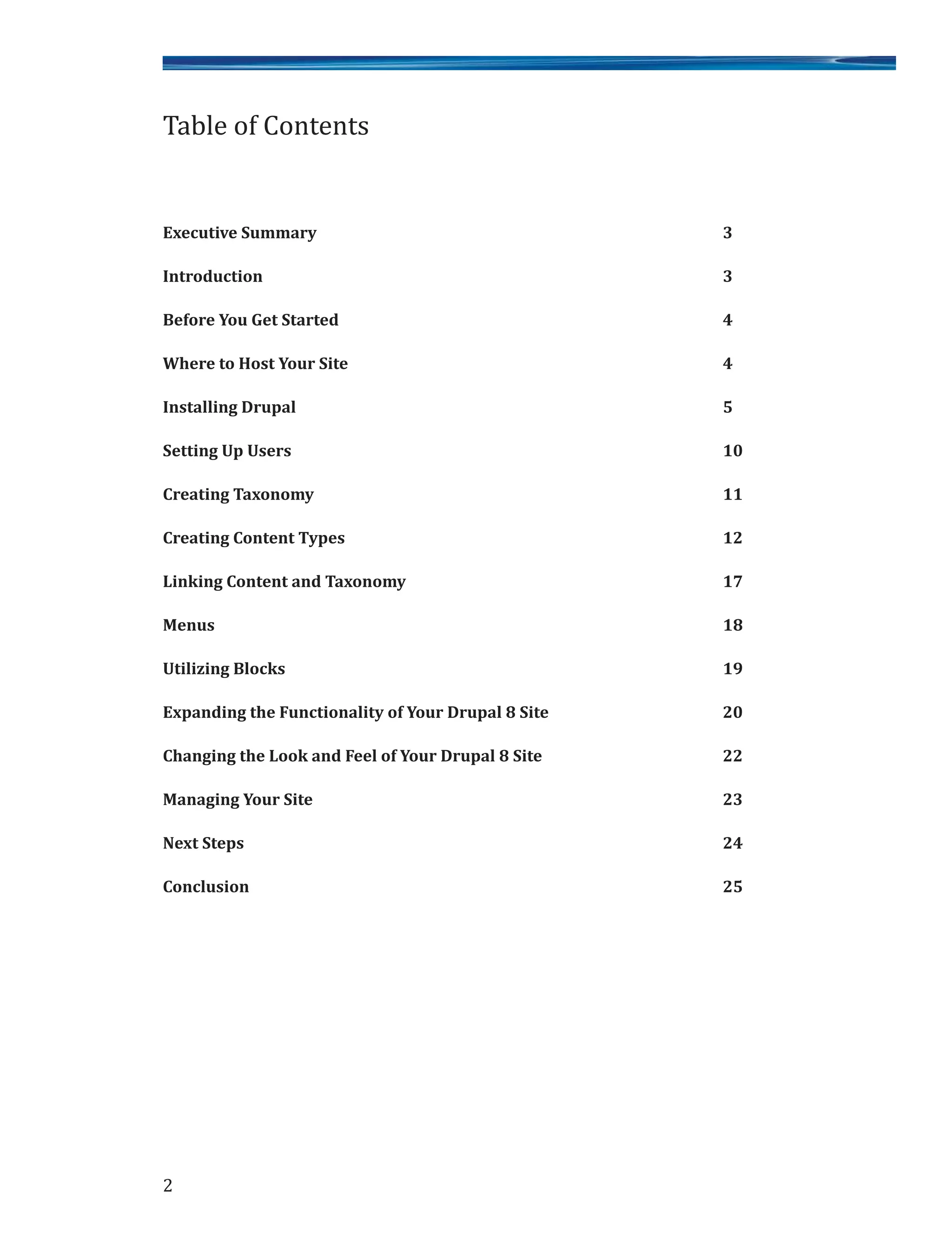 Executive Summary 3
Introduction 3
Before You Get Started 4
Where to Host Your Site 4
Installing Drupal 5
Setting Up Users 10
Creating Taxonomy 11
Creating Content Types 12
Linking Content and Taxonomy 17
Menus 18
Utilizing Blocks 19
Expanding the Functionality of Your Drupal 8 Site 20
Changing the Look and Feel of Your Drupal 8 Site 22
Managing Your Site 23
Next Steps 24
Conclusion 25
Table of Contents
2
 