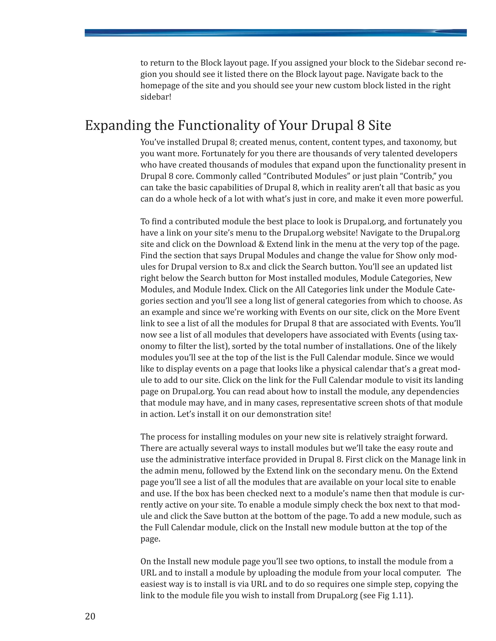 20
to return to the Block layout page. If you assigned your block to the Sidebar second re-
gion you should see it listed there on the Block layout page. Navigate back to the
homepage of the site and you should see your new custom block listed in the right
sidebar!
You’ve installed Drupal 8; created menus, content, content types, and taxonomy, but
you want more. Fortunately for you there are thousands of very talented developers
who have created thousands of modules that expand upon the functionality present in
Drupal 8 core. Commonly called “Contributed Modules” or just plain “Contrib,” you
can take the basic capabilities of Drupal 8, which in reality aren’t all that basic as you
can do a whole heck of a lot with what’s just in core, and make it even more powerful.
To find a contributed module the best place to look is Drupal.org, and fortunately you
have a link on your site’s menu to the Drupal.org website! Navigate to the Drupal.org
site and click on the Download & Extend link in the menu at the very top of the page.
Find the section that says Drupal Modules and change the value for Show only mod-
ules for Drupal version to 8.x and click the Search button. You’ll see an updated list
right below the Search button for Most installed modules, Module Categories, New
Modules, and Module Index. Click on the All Categories link under the Module Cate-
gories section and you’ll see a long list of general categories from which to choose. As
an example and since we’re working with Events on our site, click on the More Event
link to see a list of all the modules for Drupal 8 that are associated with Events. You’ll
now see a list of all modules that developers have associated with Events (using tax-
onomy to filter the list), sorted by the total number of installations. One of the likely
modules you’ll see at the top of the list is the Full Calendar module. Since we would
like to display events on a page that looks like a physical calendar that’s a great mod-
ule to add to our site. Click on the link for the Full Calendar module to visit its landing
page on Drupal.org. You can read about how to install the module, any dependencies
that module may have, and in many cases, representative screen shots of that module
in action. Let’s install it on our demonstration site!
The process for installing modules on your new site is relatively straight forward.
There are actually several ways to install modules but we’ll take the easy route and
use the administrative interface provided in Drupal 8. First click on the Manage link in
the admin menu, followed by the Extend link on the secondary menu. On the Extend
page you’ll see a list of all the modules that are available on your local site to enable
and use. If the box has been checked next to a module’s name then that module is cur-
rently active on your site. To enable a module simply check the box next to that mod-
ule and click the Save button at the bottom of the page. To add a new module, such as
the Full Calendar module, click on the Install new module button at the top of the
page.
On the Install new module page you’ll see two options, to install the module from a
URL and to install a module by uploading the module from your local computer. The
easiest way is to install is via URL and to do so requires one simple step, copying the
link to the module file you wish to install from Drupal.org (see Fig 1.11).
Expanding the Functionality of Your Drupal 8 Site
 