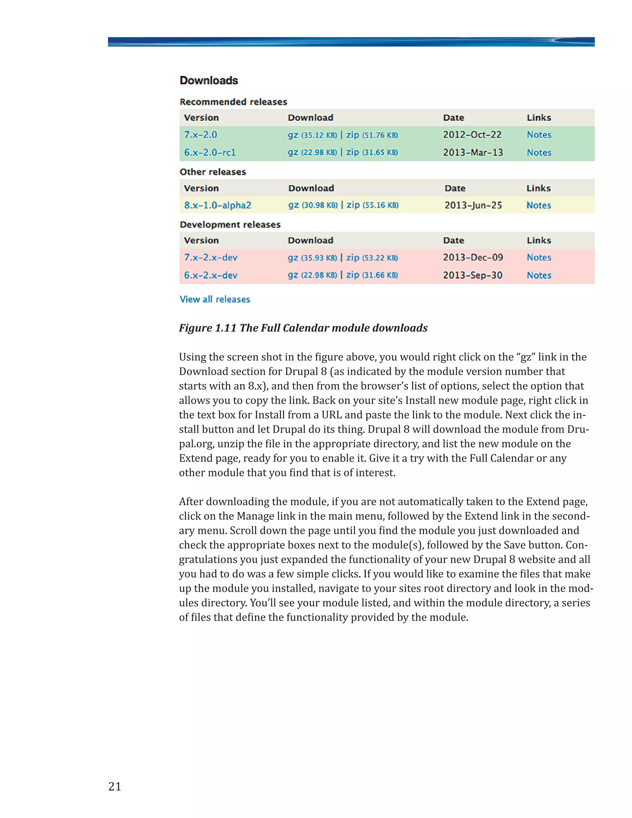 Figure 1.11 The Full Calendar module downloads
Using the screen shot in the figure above, you would right click on the “gz” link in the
Download section for Drupal 8 (as indicated by the module version number that
starts with an 8.x), and then from the browser’s list of options, select the option that
allows you to copy the link. Back on your site’s Install new module page, right click in
the text box for Install from a URL and paste the link to the module. Next click the in-
stall button and let Drupal do its thing. Drupal 8 will download the module from Dru-
pal.org, unzip the file in the appropriate directory, and list the new module on the
Extend page, ready for you to enable it. Give it a try with the Full Calendar or any
other module that you find that is of interest.
After downloading the module, if you are not automatically taken to the Extend page,
click on the Manage link in the main menu, followed by the Extend link in the second-
ary menu. Scroll down the page until you find the module you just downloaded and
check the appropriate boxes next to the module(s), followed by the Save button. Con-
gratulations you just expanded the functionality of your new Drupal 8 website and all
you had to do was a few simple clicks. If you would like to examine the files that make
up the module you installed, navigate to your sites root directory and look in the mod-
ules directory. You’ll see your module listed, and within the module directory, a series
of files that define the functionality provided by the module.
21
 