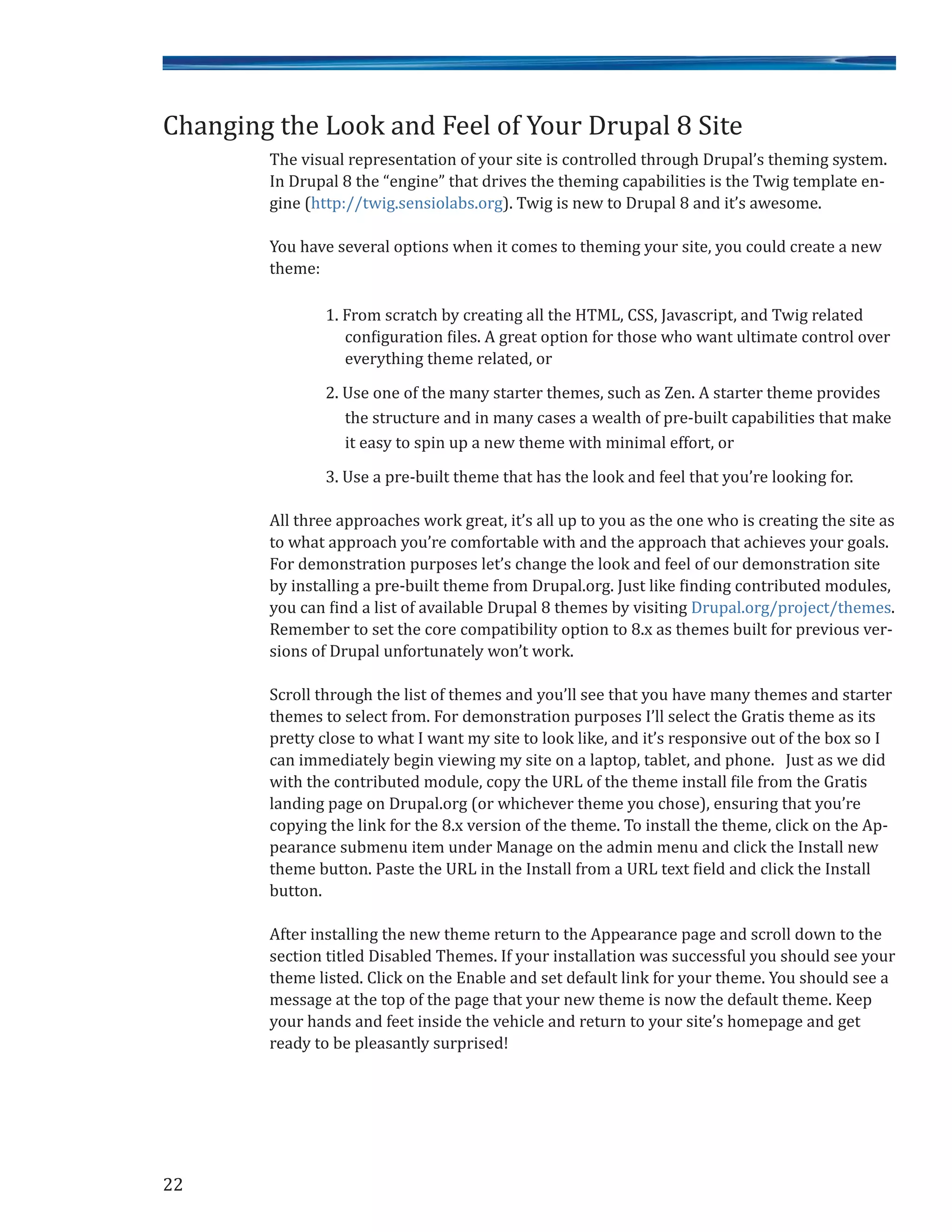 The visual representation of your site is controlled through Drupal’s theming system.
In Drupal 8 the “engine” that drives the theming capabilities is the Twig template en-
gine (http://twig.sensiolabs.org). Twig is new to Drupal 8 and it’s awesome.
You have several options when it comes to theming your site, you could create a new
theme:
1. From scratch by creating all the HTML, CSS, Javascript, and Twig related
configuration files. A great option for those who want ultimate control over
everything theme related, or
2. Use one of the many starter themes, such as Zen. A starter theme provides
the structure and in many cases a wealth of pre-built capabilities that make
it easy to spin up a new theme with minimal effort, or
3. Use a pre-built theme that has the look and feel that you’re looking for.
All three approaches work great, it’s all up to you as the one who is creating the site as
to what approach you’re comfortable with and the approach that achieves your goals.
For demonstration purposes let’s change the look and feel of our demonstration site
by installing a pre-built theme from Drupal.org. Just like finding contributed modules,
you can find a list of available Drupal 8 themes by visiting Drupal.org/project/themes.
Remember to set the core compatibility option to 8.x as themes built for previous ver-
sions of Drupal unfortunately won’t work.
Scroll through the list of themes and you’ll see that you have many themes and starter
themes to select from. For demonstration purposes I’ll select the Gratis theme as its
pretty close to what I want my site to look like, and it’s responsive out of the box so I
can immediately begin viewing my site on a laptop, tablet, and phone. Just as we did
with the contributed module, copy the URL of the theme install file from the Gratis
landing page on Drupal.org (or whichever theme you chose), ensuring that you’re
copying the link for the 8.x version of the theme. To install the theme, click on the Ap-
pearance submenu item under Manage on the admin menu and click the Install new
theme button. Paste the URL in the Install from a URL text field and click the Install
button.
After installing the new theme return to the Appearance page and scroll down to the
section titled Disabled Themes. If your installation was successful you should see your
theme listed. Click on the Enable and set default link for your theme. You should see a
message at the top of the page that your new theme is now the default theme. Keep
your hands and feet inside the vehicle and return to your site’s homepage and get
ready to be pleasantly surprised!
Changing the Look and Feel of Your Drupal 8 Site
22
 