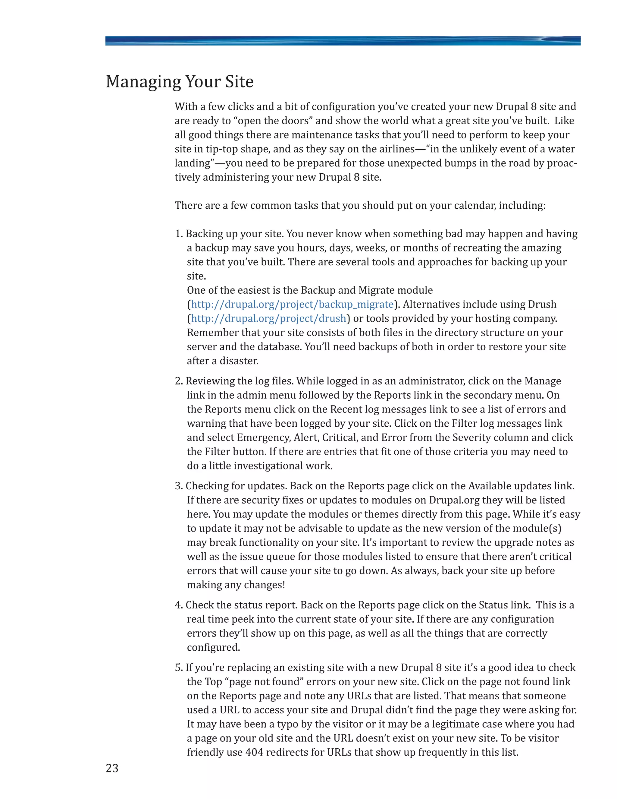 With a few clicks and a bit of configuration you’ve created your new Drupal 8 site and
are ready to “open the doors” and show the world what a great site you’ve built. Like
all good things there are maintenance tasks that you’ll need to perform to keep your
site in tip-top shape, and as they say on the airlines—“in the unlikely event of a water
landing”—you need to be prepared for those unexpected bumps in the road by proac-
tively administering your new Drupal 8 site.
There are a few common tasks that you should put on your calendar, including:
1. Backing up your site. You never know when something bad may happen and having
a backup may save you hours, days, weeks, or months of recreating the amazing
site that you’ve built. There are several tools and approaches for backing up your
site.
One of the easiest is the Backup and Migrate module
(http://drupal.org/project/backup_migrate). Alternatives include using Drush
(http://drupal.org/project/drush) or tools provided by your hosting company.
Remember that your site consists of both files in the directory structure on your
server and the database. You’ll need backups of both in order to restore your site
after a disaster.
2. Reviewing the log files. While logged in as an administrator, click on the Manage
link in the admin menu followed by the Reports link in the secondary menu. On
the Reports menu click on the Recent log messages link to see a list of errors and
warning that have been logged by your site. Click on the Filter log messages link
and select Emergency, Alert, Critical, and Error from the Severity column and click
the Filter button. If there are entries that fit one of those criteria you may need to
do a little investigational work.
3. Checking for updates. Back on the Reports page click on the Available updates link.
If there are security fixes or updates to modules on Drupal.org they will be listed
here. You may update the modules or themes directly from this page. While it’s easy
to update it may not be advisable to update as the new version of the module(s)
may break functionality on your site. It’s important to review the upgrade notes as
well as the issue queue for those modules listed to ensure that there aren’t critical
errors that will cause your site to go down. As always, back your site up before
making any changes!
4. Check the status report. Back on the Reports page click on the Status link. This is a
real time peek into the current state of your site. If there are any configuration
errors they’ll show up on this page, as well as all the things that are correctly
configured.
5. If you’re replacing an existing site with a new Drupal 8 site it’s a good idea to check
the Top “page not found” errors on your new site. Click on the page not found link
on the Reports page and note any URLs that are listed. That means that someone
used a URL to access your site and Drupal didn’t find the page they were asking for.
It may have been a typo by the visitor or it may be a legitimate case where you had
a page on your old site and the URL doesn’t exist on your new site. To be visitor
friendly use 404 redirects for URLs that show up frequently in this list.
23
Managing Your Site
 