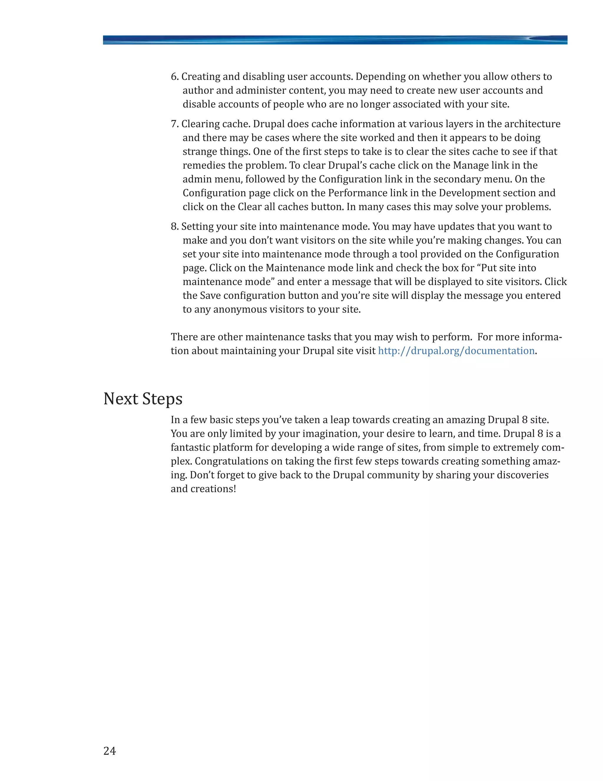 6. Creating and disabling user accounts. Depending on whether you allow others to
author and administer content, you may need to create new user accounts and
disable accounts of people who are no longer associated with your site.
7. Clearing cache. Drupal does cache information at various layers in the architecture
and there may be cases where the site worked and then it appears to be doing
strange things. One of the first steps to take is to clear the sites cache to see if that
remedies the problem. To clear Drupal’s cache click on the Manage link in the
admin menu, followed by the Configuration link in the secondary menu. On the
Configuration page click on the Performance link in the Development section and
click on the Clear all caches button. In many cases this may solve your problems.
8. Setting your site into maintenance mode. You may have updates that you want to
make and you don’t want visitors on the site while you’re making changes. You can
set your site into maintenance mode through a tool provided on the Configuration
page. Click on the Maintenance mode link and check the box for “Put site into
maintenance mode” and enter a message that will be displayed to site visitors. Click
the Save configuration button and you’re site will display the message you entered
to any anonymous visitors to your site.
There are other maintenance tasks that you may wish to perform. For more informa-
tion about maintaining your Drupal site visit http://drupal.org/documentation.
In a few basic steps you’ve taken a leap towards creating an amazing Drupal 8 site.
You are only limited by your imagination, your desire to learn, and time. Drupal 8 is a
fantastic platform for developing a wide range of sites, from simple to extremely com-
plex. Congratulations on taking the first few steps towards creating something amaz-
ing. Don’t forget to give back to the Drupal community by sharing your discoveries
and creations!
Next Steps
24
 
