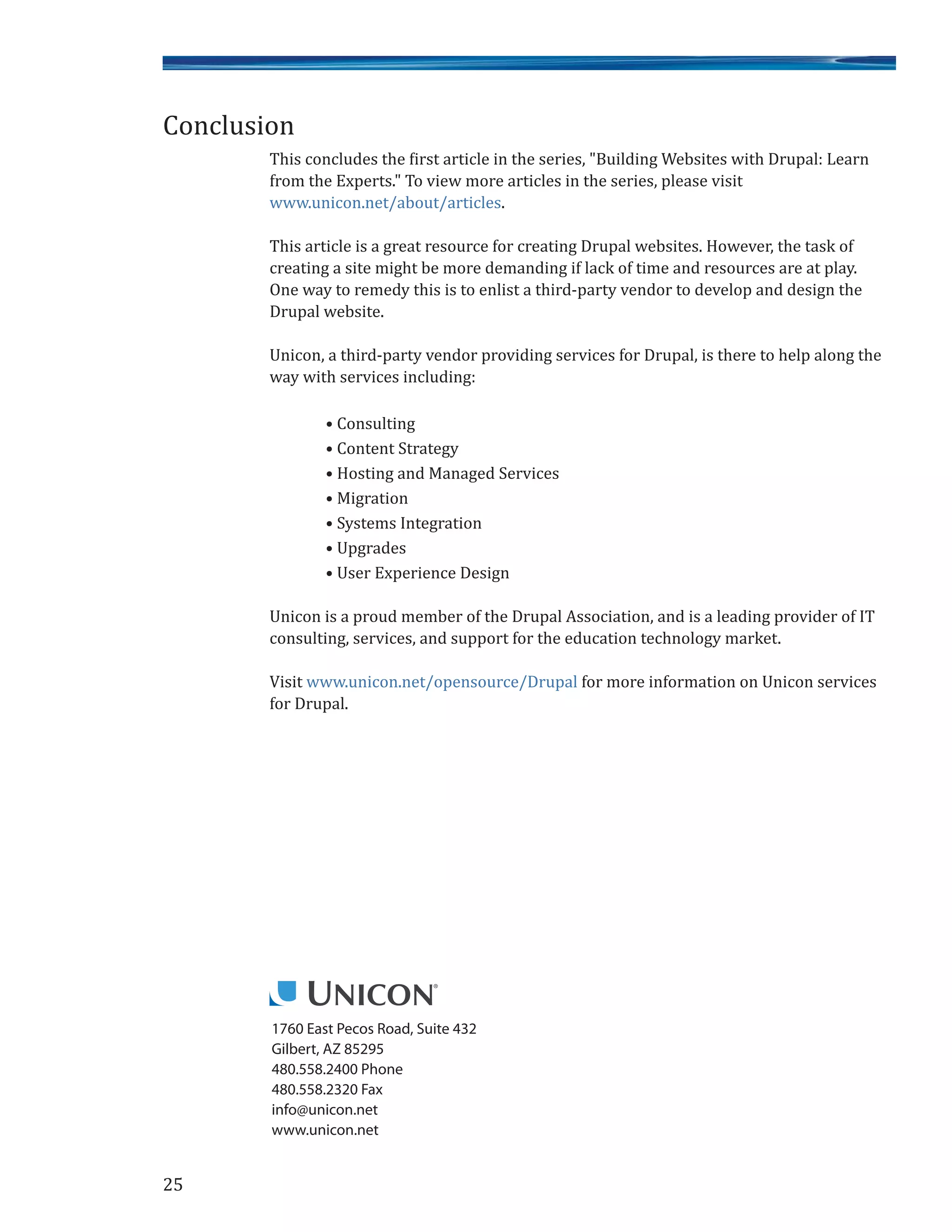 25
1760 East Pecos Road, Suite 432
Gilbert, AZ 85295
480.558.2400 Phone
480.558.2320 Fax
info@unicon.net
www.unicon.net
This concludes the first article in the series, "Building Websites with Drupal: Learn
from the Experts." To view more articles in the series, please visit
www.unicon.net/about/articles.
This article is a great resource for creating Drupal websites. However, the task of
creating a site might be more demanding if lack of time and resources are at play.
One way to remedy this is to enlist a third-party vendor to develop and design the
Drupal website.
Unicon, a third-party vendor providing services for Drupal, is there to help along the
way with services including:
• Consulting
• Content Strategy
• Hosting and Managed Services
• Migration
• Systems Integration
• Upgrades
• User Experience Design
Unicon is a proud member of the Drupal Association, and is a leading provider of IT
consulting, services, and support for the education technology market.
Visit www.unicon.net/opensource/Drupal for more information on Unicon services
for Drupal.
Conclusion
 