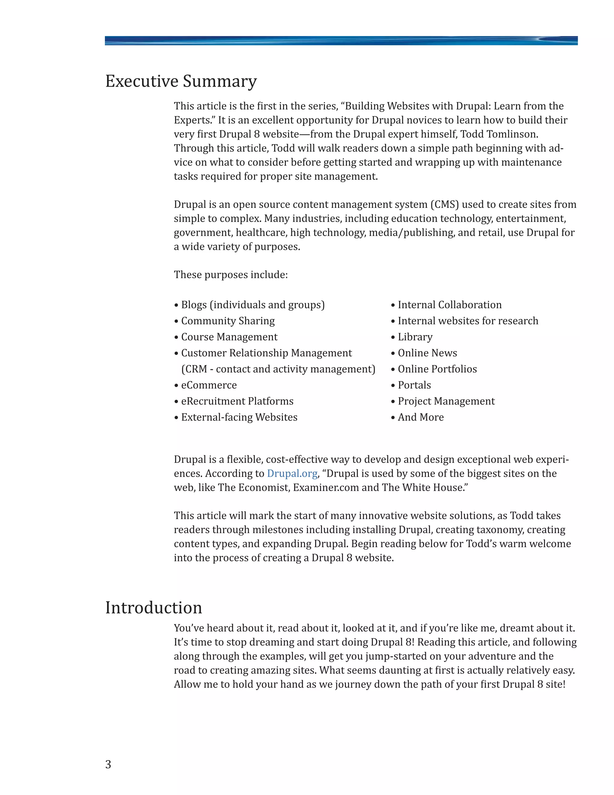 This article is the first in the series, “Building Websites with Drupal: Learn from the
Experts.” It is an excellent opportunity for Drupal novices to learn how to build their
very first Drupal 8 website—from the Drupal expert himself, Todd Tomlinson.
Through this article, Todd will walk readers down a simple path beginning with ad-
vice on what to consider before getting started and wrapping up with maintenance
tasks required for proper site management.
Drupal is an open source content management system (CMS) used to create sites from
simple to complex. Many industries, including education technology, entertainment,
government, healthcare, high technology, media/publishing, and retail, use Drupal for
a wide variety of purposes.
These purposes include:
• Blogs (individuals and groups) • Internal Collaboration
• Community Sharing • Internal websites for research
• Course Management • Library
• Customer Relationship Management • Online News
(CRM - contact and activity management) • Online Portfolios
• eCommerce • Portals
• eRecruitment Platforms • Project Management
• External-facing Websites • And More
Drupal is a flexible, cost-effective way to develop and design exceptional web experi-
ences. According to Drupal.org, “Drupal is used by some of the biggest sites on the
web, like The Economist, Examiner.com and The White House.”
This article will mark the start of many innovative website solutions, as Todd takes
readers through milestones including installing Drupal, creating taxonomy, creating
content types, and expanding Drupal. Begin reading below for Todd’s warm welcome
into the process of creating a Drupal 8 website.
You’ve heard about it, read about it, looked at it, and if you’re like me, dreamt about it.
It’s time to stop dreaming and start doing Drupal 8! Reading this article, and following
along through the examples, will get you jump-started on your adventure and the
road to creating amazing sites. What seems daunting at first is actually relatively easy.
Allow me to hold your hand as we journey down the path of your first Drupal 8 site!
3
Executive Summary
Introduction
 