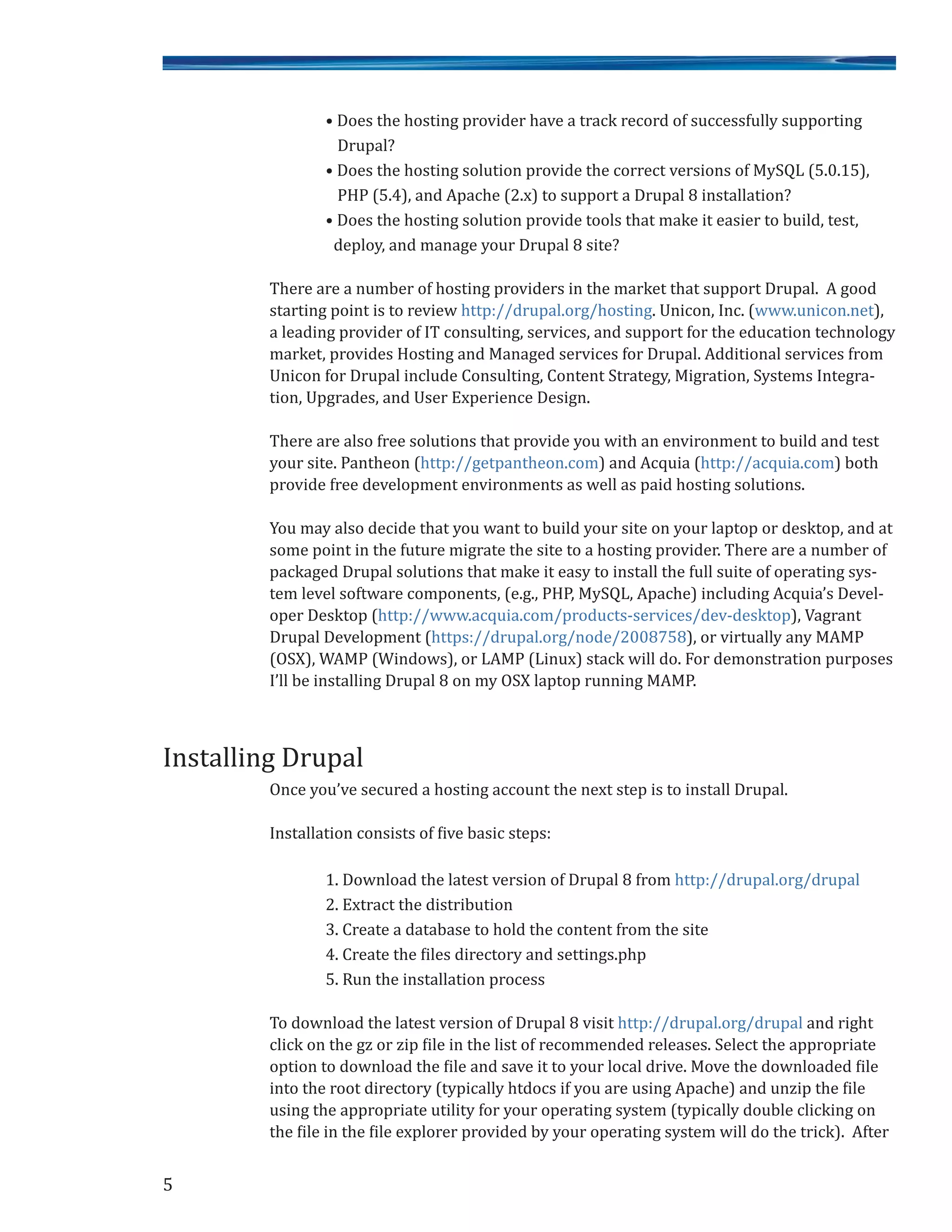 • Does the hosting provider have a track record of successfully supporting
Drupal?
• Does the hosting solution provide the correct versions of MySQL (5.0.15),
PHP (5.4), and Apache (2.x) to support a Drupal 8 installation?
• Does the hosting solution provide tools that make it easier to build, test,
deploy, and manage your Drupal 8 site?
There are a number of hosting providers in the market that support Drupal. A good
starting point is to review http://drupal.org/hosting. Unicon, Inc. (www.unicon.net),
a leading provider of IT consulting, services, and support for the education technology
market, provides Hosting and Managed services for Drupal. Additional services from
Unicon for Drupal include Consulting, Content Strategy, Migration, Systems Integra-
tion, Upgrades, and User Experience Design.
There are also free solutions that provide you with an environment to build and test
your site. Pantheon (http://getpantheon.com) and Acquia (http://acquia.com) both
provide free development environments as well as paid hosting solutions.
You may also decide that you want to build your site on your laptop or desktop, and at
some point in the future migrate the site to a hosting provider. There are a number of
packaged Drupal solutions that make it easy to install the full suite of operating sys-
tem level software components, (e.g., PHP, MySQL, Apache) including Acquia’s Devel-
oper Desktop (http://www.acquia.com/products-services/dev-desktop), Vagrant
Drupal Development (https://drupal.org/node/2008758), or virtually any MAMP
(OSX), WAMP (Windows), or LAMP (Linux) stack will do. For demonstration purposes
I’ll be installing Drupal 8 on my OSX laptop running MAMP.
Once you’ve secured a hosting account the next step is to install Drupal.
Installation consists of five basic steps:
1. Download the latest version of Drupal 8 from http://drupal.org/drupal
2. Extract the distribution
3. Create a database to hold the content from the site
4. Create the files directory and settings.php
5. Run the installation process
To download the latest version of Drupal 8 visit http://drupal.org/drupal and right
click on the gz or zip file in the list of recommended releases. Select the appropriate
option to download the file and save it to your local drive. Move the downloaded file
into the root directory (typically htdocs if you are using Apache) and unzip the file
using the appropriate utility for your operating system (typically double clicking on
the file in the file explorer provided by your operating system will do the trick). After
5
Installing Drupal
 