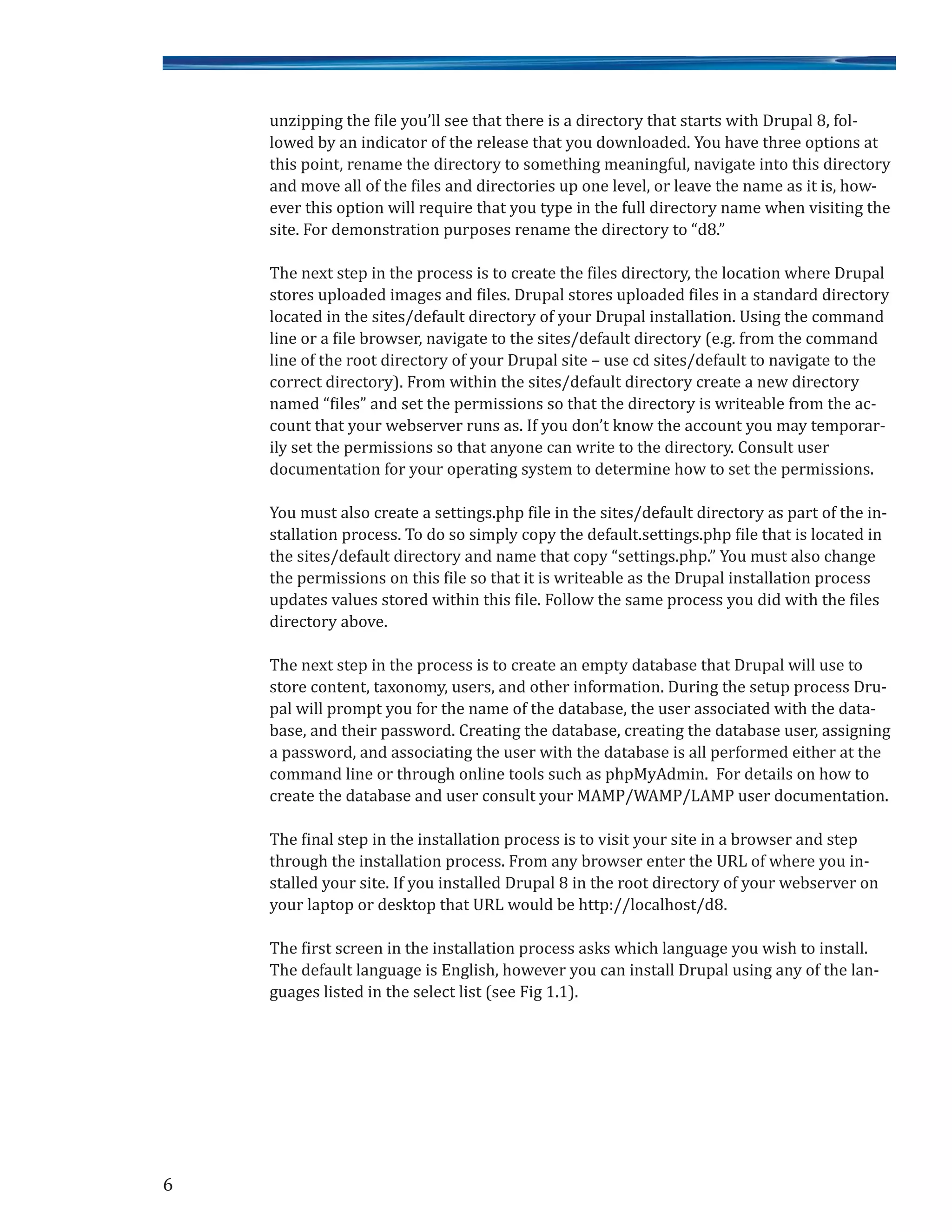 unzipping the file you’ll see that there is a directory that starts with Drupal 8, fol-
lowed by an indicator of the release that you downloaded. You have three options at
this point, rename the directory to something meaningful, navigate into this directory
and move all of the files and directories up one level, or leave the name as it is, how-
ever this option will require that you type in the full directory name when visiting the
site. For demonstration purposes rename the directory to “d8.”
The next step in the process is to create the files directory, the location where Drupal
stores uploaded images and files. Drupal stores uploaded files in a standard directory
located in the sites/default directory of your Drupal installation. Using the command
line or a file browser, navigate to the sites/default directory (e.g. from the command
line of the root directory of your Drupal site – use cd sites/default to navigate to the
correct directory). From within the sites/default directory create a new directory
named “files” and set the permissions so that the directory is writeable from the ac-
count that your webserver runs as. If you don’t know the account you may temporar-
ily set the permissions so that anyone can write to the directory. Consult user
documentation for your operating system to determine how to set the permissions.
You must also create a settings.php file in the sites/default directory as part of the in-
stallation process. To do so simply copy the default.settings.php file that is located in
the sites/default directory and name that copy “settings.php.” You must also change
the permissions on this file so that it is writeable as the Drupal installation process
updates values stored within this file. Follow the same process you did with the files
directory above.
The next step in the process is to create an empty database that Drupal will use to
store content, taxonomy, users, and other information. During the setup process Dru-
pal will prompt you for the name of the database, the user associated with the data-
base, and their password. Creating the database, creating the database user, assigning
a password, and associating the user with the database is all performed either at the
command line or through online tools such as phpMyAdmin. For details on how to
create the database and user consult your MAMP/WAMP/LAMP user documentation.
The final step in the installation process is to visit your site in a browser and step
through the installation process. From any browser enter the URL of where you in-
stalled your site. If you installed Drupal 8 in the root directory of your webserver on
your laptop or desktop that URL would be http://localhost/d8.
The first screen in the installation process asks which language you wish to install.
The default language is English, however you can install Drupal using any of the lan-
guages listed in the select list (see Fig 1.1).
6
 