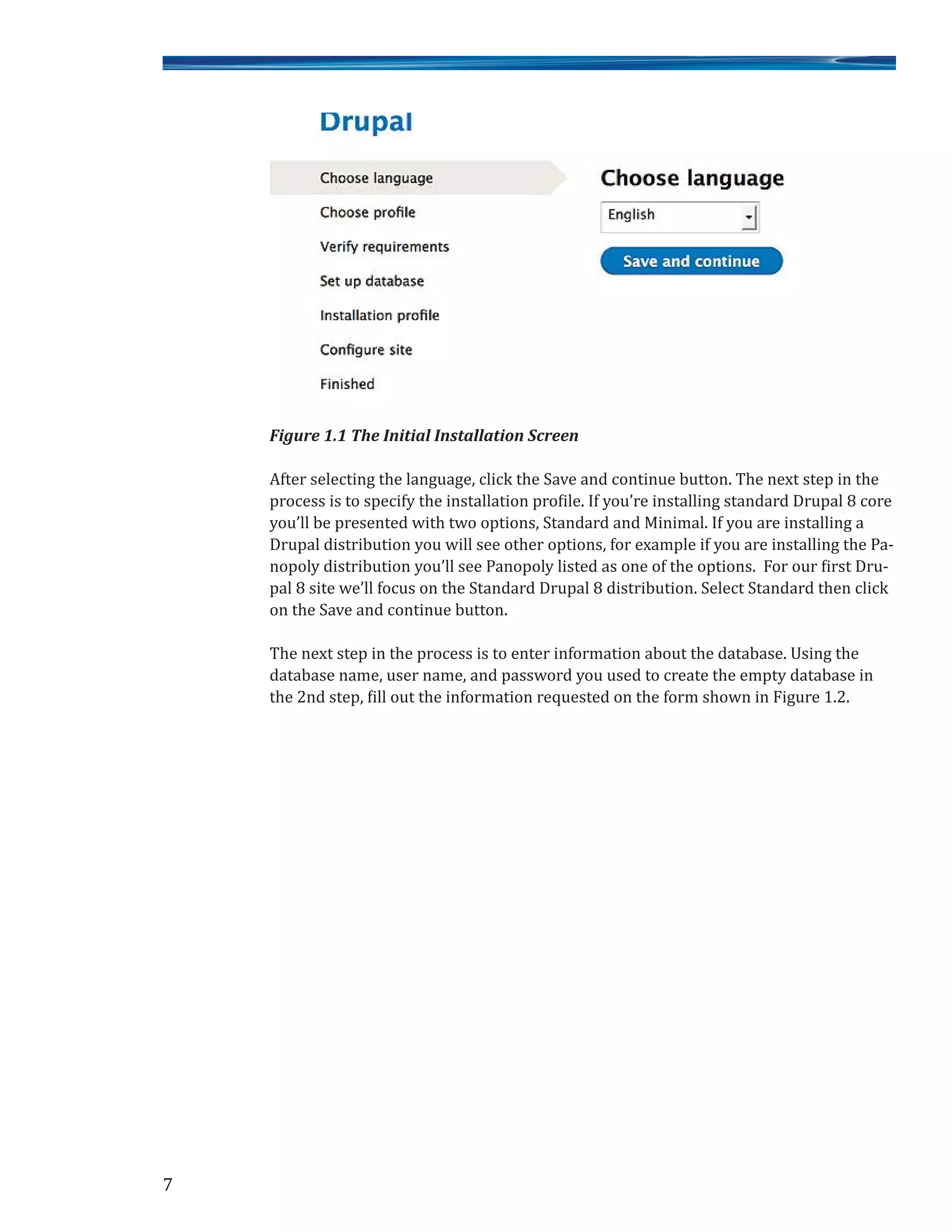 Figure 1.1 The Initial Installation Screen
After selecting the language, click the Save and continue button. The next step in the
process is to specify the installation profile. If you’re installing standard Drupal 8 core
you’ll be presented with two options, Standard and Minimal. If you are installing a
Drupal distribution you will see other options, for example if you are installing the Pa-
nopoly distribution you’ll see Panopoly listed as one of the options. For our first Dru-
pal 8 site we’ll focus on the Standard Drupal 8 distribution. Select Standard then click
on the Save and continue button.
The next step in the process is to enter information about the database. Using the
database name, user name, and password you used to create the empty database in
the 2nd step, fill out the information requested on the form shown in Figure 1.2.
7
 