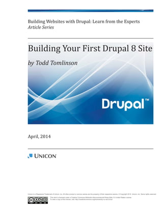 Building Websites with Drupal: Learn from the Experts
Article Series
April, 2014
Building Your First Drupal 8 Site
by Todd Tomlinson
Unicon is a Registered Trademark of Unicon, Inc. All other product or service names are the property of their respective owners. © Copyright 2014, Unicon, Inc. Some rights reserved.
This work is licensed under a Creative Commons Attribution-Noncommercial-Share Alike 3.0 United States License.
To view a copy of this license, visit: http://creativecommons.org/licenses/by-nc-sa/3.0/us/
 