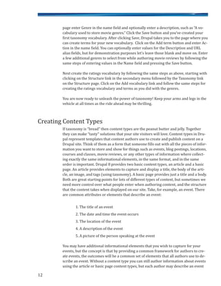 page enter Genre in the name field and optionally enter a description, such as “A vo-
cabulary used to store movie genres.” Click the Save button and you’ve created your
first taxonomy vocabulary. After clicking Save, Drupal takes you to the page where you
can create terms for your new vocabulary. Click on the Add term button and enter Ac-
tion in the name field. You can optionally enter values for the Description and URL
alias fields, but for demonstration purposes let’s leave those blank and move on. Enter
a few additional genres to select from while authoring movie reviews by following the
same steps of entering values in the Name field and pressing the Save button.
Next create the ratings vocabulary by following the same steps as above, starting with
clicking on the Structure link in the secondary menu followed by the Taxonomy link
on the Structure page. Click on the Add vocabulary link and follow the same steps for
creating the ratings vocabulary and terms as you did with the genres.
You are now ready to unleash the power of taxonomy! Keep your arms and legs in the
vehicle at all times as the ride ahead may be thrilling.
If taxonomy is “bread” then content types are the peanut butter and jelly. Together
they can make “tasty” solutions that your site visitors will love. Content types in Dru-
pal represent templates that content authors use to create and publish content on a
Drupal site. Think of them as a form that someone fills out with all the pieces of infor-
mation you want to store and show for things such as events, blog postings, locations,
courses and classes, movie reviews, or any other types of information where collect-
ing exactly the same informational elements, in the same format, and in the same
order is important. Drupal 8 provides two basic content types, an article and a basic
page. An article provides elements to capture and display a title, the body of the arti-
cle, an image, and tags (using taxonomy). A basic page provides just a title and a body.
Both are great starting points for lots of different types of content, but sometimes we
need more control over what people enter when authoring content, and the structure
that the content takes when displayed on our site. Take, for example, an event. There
are common attributes or elements that describe an event:
1. The title of an event
2. The date and time the event occurs
3. The location of the event
4. A description of the event
5. A picture of the person speaking at the event
You may have additional informational elements that you wish to capture for your
events, but the concept is that by providing a common framework for authors to cre-
ate events, the outcomes will be a common set of elements that all authors use to de-
scribe an event. Without a content type you can still author information about events
using the article or basic page content types, but each author may describe an event
12
Creating Content Types
 