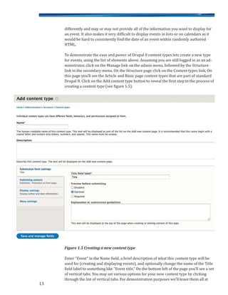 differently and may or may not provide all of the information you want to display for
an event. It also makes it very difficult to display events in lists or on calendars as it
would be hard to consistently find the date of an event within randomly authored
HTML.
To demonstrate the ease and power of Drupal 8 content types lets create a new type
for events, using the list of elements above. Assuming you are still logged in as an ad-
ministrator, click on the Manage link on the admin menu, followed by the Structure
link in the secondary menu. On the Structure page click on the Content types link. On
this page you’ll see the Article and Basic page content types that are part of standard
Drupal 8. Click on the Add content type button to reveal the first step in the process of
creating a content type (see figure 1.5).
Figure 1.5 Creating a new content type
Enter “Event” in the Name field, a brief description of what this content type will be
used for (creating and displaying events), and optionally change the name of the Title
field label to something like “Event title.” On the bottom left of the page you’ll see a set
of vertical tabs. You may set various options for your new content type by clicking
through the list of vertical tabs. For demonstration purposes we’ll leave them all at
13
 