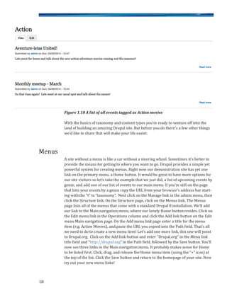 Figure 1.10 A list of all events tagged as Action movies
With the basics of taxonomy and content types you’re ready to venture off into the
land of building an amazing Drupal site. But before you do there’s a few other things
we’d like to share that will make your life easier.
A site without a menu is like a car without a steering wheel. Sometimes it’s better to
provide the means for getting to where you want to go. Drupal provides a simple yet
powerful system for creating menus. Right now our demonstration site has yet one
link on the primary menu, a Home button. It would be great to have more options for
our site visitors so let’s take the example that we just did, a list of upcoming events by
genre, and add one of our list of events to our main menu. If you’re still on the page
that lists your events by a genre copy the URL from your browser’s address bar start-
ing with the “t” in “taxonomy”. Next click on the Manage link in the admin menu, then
click the Structure link. On the Structure page, click on the Menus link. The Menus
page lists all of the menus that come with a standard Drupal 8 installation. We’ll add
our link to the Main navigation menu, where our lonely Home button resides. Click on
the Edit menu link in the Operations column and click the Add link button on the Edit
menu Main navigation page. On the Add menu link page enter a title for the menu
item (e.g. Action Movies), and paste the URL you copied into the Path field. That’s all
we need to do to create a new menu item! Let’s add one more link, this one will point
to Drupal.org. Click on the Add link button and enter “Drupal.org” in the Menu link
title field and “http://drupal.org” in the Path field, followed by the Save button. You’ll
now see three links in the Main navigation menu. It probably makes sense for Home
to be listed first. Click, drag, and release the Home menu item (using the “+” icon) at
the top of the list. Click the Save button and return to the homepage of your site. Now
try out your new menu links!
18
Menus
 