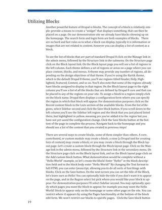 19
Another powerful feature of Drupal is blocks. The concept of a block is relatively sim-
ple: provide a means to create a “widget” that displays something, that can then be
placed on a page. On our demonstration site we already have blocks showing up on
the homepage. The search form and login form are both examples of blocks. There
are no hard and fast rules as to what a block can display, typically it is information or
images that are not related to content, however you can display a list of content as a
block.
To see the list of blocks that are part of standard Drupal 8 click on the Manage link in
the admin menu, followed by the Structure link in the submenu. On the Structure page
click on the Block layout link. On the Block layout page you will see a list of regions in
the left column. Each theme defines a set of regions or areas on a page where you can
place content, blocks, and menus. A theme may provide any number of regions, all de-
pending on the design objectives of that theme. If you’re using the Bartik theme,
which is the default Drupal 8 theme, you’ll see regions titled Header, Help, High-
lighted, Featured, Content, and so on. You’ll also note that some of the regions already
have blocks assigned to display in that region. On the Block layout page in the right
column you’ll see a list of all the blocks that are defined by Drupal 8 core and that can
be placed in any of the regions on your site. To assign a block to a region simply click
on the block name. Drupal then displays a configuration form where you can specify
the region in which that block will appear. For demonstration purposes click on the
Recent content block in the Lists section of the available blocks. From the list of Re-
gions, select Sidebar second and click the Save block button. If you scroll down in the
left column you’ll see the Sidebar left region and the block that you just placed listed
there, but highlighted in yellow, meaning yes you’ve added it to the region but you
have not yet saved the configuration change. Click the Save blocks button at the bot-
tom of the page to complete the process. Navigate back to the homepage and you
should see a list of the content that you created in previous steps!
There are several ways to create blocks, some of them simpler than others. A core,
contributed, or custom module may create a block; a view (a Drupal tool for creating
lists of content) may create a block; or you may create a block through the Block lay-
out page. Let’s create a custom block through the Block layout page. Click on the Man-
age link in the admin menu, followed by the Structure link in the secondary menu. On
the Structure page click on the Block layout link, and on the Block layout page click on
the Add custom block button. What demonstration would be complete without a
“Hello World” example, so let’s create the block! Enter “Hello!” in the block descrip-
tion field and in the block body enter “Hello World!” By changing the Text format to
full HTML you can enter Javascript, allowing you to do all sorts of fun things with
blocks. Click on the Save button. On the next screen you can set the title of the Block,
let’s leave ours as Hello! You can optionally hide the title if you don’t want it to appear
on the page, and in the Region select list pick where you would like your block to ap-
pear. For demonstration purposes I’ll select Sidebar second. You may optionally spec-
ify which pages you want the block to appear, for example you may want the Hello
World! block to appear only on the homepage or some other page on the site. You can
restrict where it appears by using the Pages functionality at the bottom of the block
edit form. We won’t restrict our blocks to specific pages. Click the Save block button
Utilizing Blocks
 