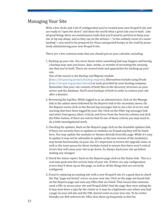 With a few clicks and a bit of configuration you’ve created your new Drupal 8 site and
are ready to “open the doors” and show the world what a great site you’ve built. Like
all good things there are maintenance tasks that you’ll need to perform to keep your
site in tip-top shape, and as they say on the airlines—“in the unlikely event of a water
landing”—you need to be prepared for those unexpected bumps in the road by proac-
tively administering your new Drupal 8 site.
There are a few common tasks that you should put on your calendar, including:
1. Backing up your site. You never know when something bad may happen and having
a backup may save you hours, days, weeks, or months of recreating the amazing
site that you’ve built. There are several tools and approaches for backing up your
site.
One of the easiest is the Backup and Migrate module
(http://drupal.org/project/backup_migrate). Alternatives include using Drush
(http://drupal.org/project/drush) or tools provided by your hosting company.
Remember that your site consists of both files in the directory structure on your
server and the database. You’ll need backups of both in order to restore your site
after a disaster.
2. Reviewing the log files. While logged in as an administrator, click on the Manage
link in the admin menu followed by the Reports link in the secondary menu. On
the Reports menu click on the Recent log messages link to see a list of errors and
warning that have been logged by your site. Click on the Filter log messages link
and select Emergency, Alert, Critical, and Error from the Severity column and click
the Filter button. If there are entries that fit one of those criteria you may need to
do a little investigational work.
3. Checking for updates. Back on the Reports page click on the Available updates link.
If there are security fixes or updates to modules on Drupal.org they will be listed
here. You may update the modules or themes directly from this page. While it’s easy
to update it may not be advisable to update as the new version of the module(s)
may break functionality on your site. It’s important to review the upgrade notes as
well as the issue queue for those modules listed to ensure that there aren’t critical
errors that will cause your site to go down. As always, back your site up before
making any changes!
4. Check the status report. Back on the Reports page click on the Status link. This is a
real time peek into the current state of your site. If there are any configuration
errors they’ll show up on this page, as well as all the things that are correctly
configured.
5. If you’re replacing an existing site with a new Drupal 8 site it’s a good idea to check
the Top “page not found” errors on your new site. Click on the page not found link
on the Reports page and note any URLs that are listed. That means that someone
used a URL to access your site and Drupal didn’t find the page they were asking for.
It may have been a typo by the visitor or it may be a legitimate case where you had
a page on your old site and the URL doesn’t exist on your new site. To be visitor
friendly use 404 redirects for URLs that show up frequently in this list.
23
Managing Your Site
 