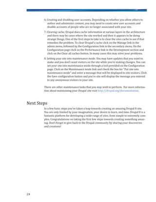 6. Creating and disabling user accounts. Depending on whether you allow others to
author and administer content, you may need to create new user accounts and
disable accounts of people who are no longer associated with your site.
7. Clearing cache. Drupal does cache information at various layers in the architecture
and there may be cases where the site worked and then it appears to be doing
strange things. One of the first steps to take is to clear the sites cache to see if that
remedies the problem. To clear Drupal’s cache click on the Manage link in the
admin menu, followed by the Configuration link in the secondary menu. On the
Configuration page click on the Performance link in the Development section and
click on the Clear all caches button. In many cases this may solve your problems.
8. Setting your site into maintenance mode. You may have updates that you want to
make and you don’t want visitors on the site while you’re making changes. You can
set your site into maintenance mode through a tool provided on the Configuration
page. Click on the Maintenance mode link and check the box for “Put site into
maintenance mode” and enter a message that will be displayed to site visitors. Click
the Save configuration button and you’re site will display the message you entered
to any anonymous visitors to your site.
There are other maintenance tasks that you may wish to perform. For more informa-
tion about maintaining your Drupal site visit http://drupal.org/documentation.
In a few basic steps you’ve taken a leap towards creating an amazing Drupal 8 site.
You are only limited by your imagination, your desire to learn, and time. Drupal 8 is a
fantastic platform for developing a wide range of sites, from simple to extremely com-
plex. Congratulations on taking the first few steps towards creating something amaz-
ing. Don’t forget to give back to the Drupal community by sharing your discoveries
and creations!
Next Steps
24
 