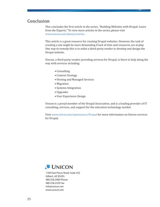 25
1760 East Pecos Road, Suite 432
Gilbert, AZ 85295
480.558.2400 Phone
480.558.2320 Fax
info@unicon.net
www.unicon.net
This concludes the first article in the series, "Building Websites with Drupal: Learn
from the Experts." To view more articles in the series, please visit
www.unicon.net/about/articles.
This article is a great resource for creating Drupal websites. However, the task of
creating a site might be more demanding if lack of time and resources are at play.
One way to remedy this is to enlist a third-party vendor to develop and design the
Drupal website.
Unicon, a third-party vendor providing services for Drupal, is there to help along the
way with services including:
• Consulting
• Content Strategy
• Hosting and Managed Services
• Migration
• Systems Integration
• Upgrades
• User Experience Design
Unicon is a proud member of the Drupal Association, and is a leading provider of IT
consulting, services, and support for the education technology market.
Visit www.unicon.net/opensource/Drupal for more information on Unicon services
for Drupal.
Conclusion
 