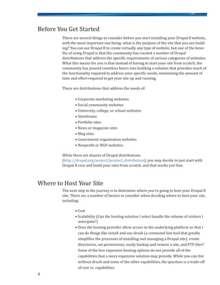 There are several things to consider before you start installing your Drupal 8 website,
with the most important one being: what is the purpose of the site that you are build-
ing? You can use Drupal 8 to create virtually any type of website, but one of the bene-
fits of using Drupal is that the community has created a number of Drupal
distributions that address the specific requirements of various categories of websites.
What this means for you is that instead of having to start your site from scratch, the
community has poured countless hours into building a solution that provides much of
the functionality required to address your specific needs, minimizing the amount of
time and effort required to get your site up and running.
There are distributions that address the needs of:
• Corporate marketing websites
• Social community websites
• University, college, or school websites
• Storefronts
• Portfolio sites
• News or magazine sites
• Blog sites
• Government organization websites
• Nonprofit or NGO websites
While there are dozens of Drupal distributions
(http://drupal.org/project/product_distribution), you may decide to just start with
Drupal 8 core and build your own from scratch, and that works just fine.
The next step in the journey is to determine where you’re going to host your Drupal 8
site. There are a number of factors to consider when deciding where to host your site,
including:
• Cost
• Scalability (Can the hosting solution I select handle the volume of visitors I
anticipate?)
• Does the hosting provider allow access to the underlying platform so that I
can do things like install and use drush (a command line tool that greatly
simplifies the processes of installing and managing a Drupal site), create
directories, set permissions, easily backup and restore a site, and FTP files?
Some of the less expensive hosting options do not provide all of the
capabilities that a more expensive solution may provide. While you can live
without drush and some of the other capabilities, the question is a trade-off
of cost vs. capabilities
4
Before You Get Started
Where to Host Your Site
 