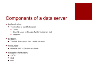 Components of a data server
 Authentication
 The method to identify the user
 Oauth
 OAuth2 (used by Google, Twitter Instagram etc)
 Sessions
 Endpoint
 The URL from which data can be retrieved
 Resources
 Retrieve data or perform an action
 Response formatters
 JSON
 XML
 Plist
 