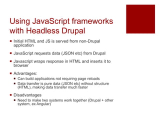 Using JavaScript frameworks
with Headless Drupal
 Initial HTML and JS is served from non-Drupal
application
 JavaScript requests data (JSON etc) from Drupal
 Javascript wraps response in HTML and inserts it to
browser
 Advantages:
 Can build applications not requiring page reloads
 Data transfer is pure data (JSON etc) without structure
(HTML), making data transfer much faster
 Disadvantages
 Need to make two systems work together (Drupal + other
system, ex Angular)
 