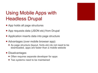 Using Mobile Apps with
Headless Drupal
 App holds all page structures
 App requests data (JSON etc) from Drupal
 Application inserts data into page structure
 Advantages (over mobile browser app):
 As page structure (layout, fonts etc) do not need to be
downloaded, apps are faster than a mobile website
 Disadvantages
 Often requires separate developer for apps
 Two systems need to be maintained
 
