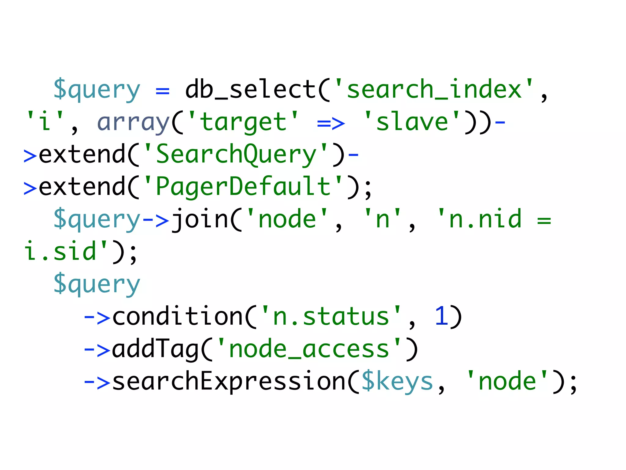 $query = db_select('search_index',
'i', array('target' => 'slave'))-
>extend('SearchQuery')-
>extend('PagerDefault');
  $query->join('node', 'n', 'n.nid =
i.sid');
  $query
    ->condition('n.status', 1)
    ->addTag('node_access')
    ->searchExpression($keys, 'node');
 