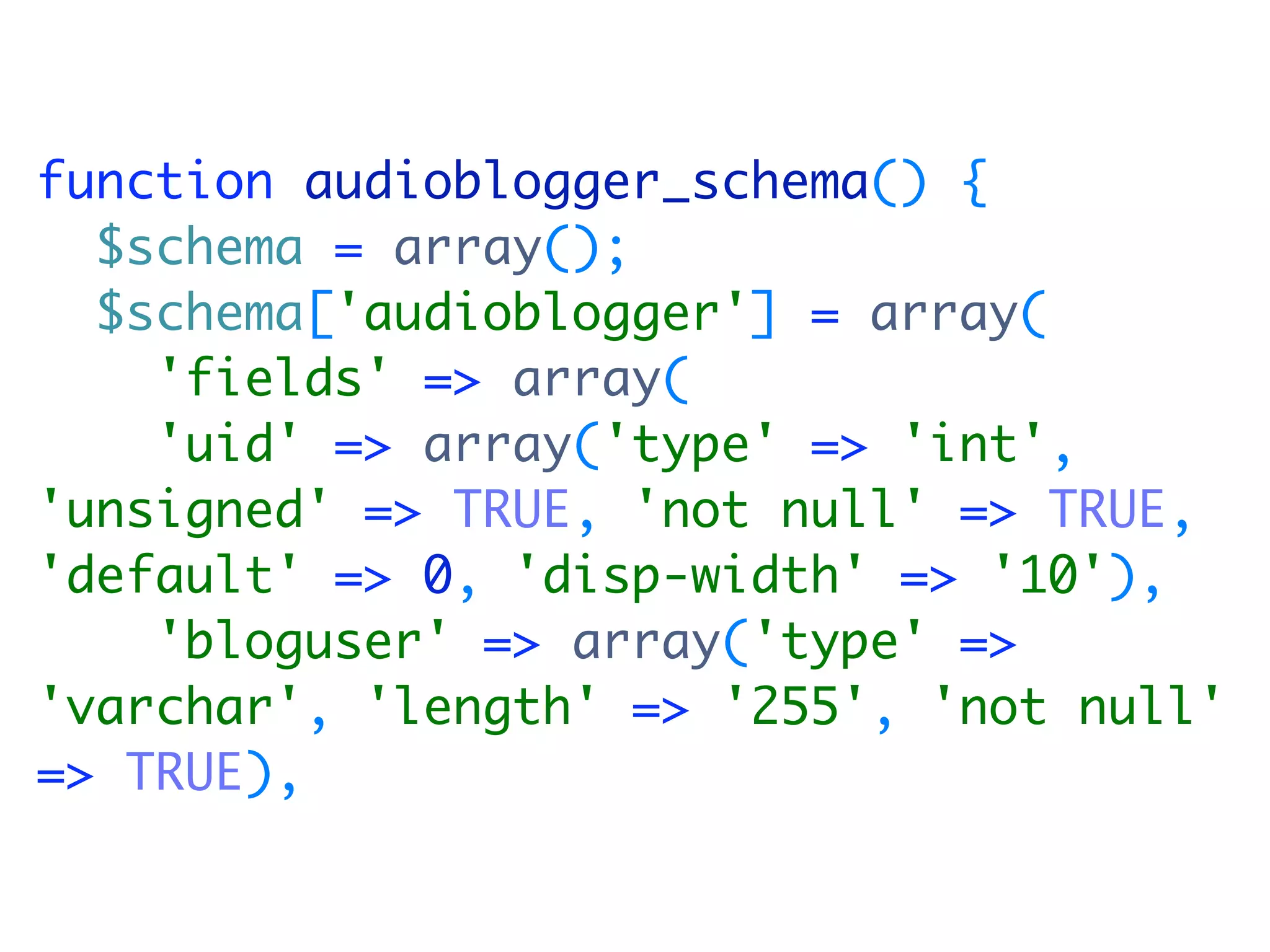function audioblogger_schema() {
  $schema = array();
  $schema['audioblogger'] = array(
    'fields' => array(
    'uid' => array('type' => 'int',
'unsigned' => TRUE, 'not null' => TRUE,
'default' => 0, 'disp-width' => '10'),
    'bloguser' => array('type' =>
'varchar', 'length' => '255', 'not null'
=> TRUE),
 