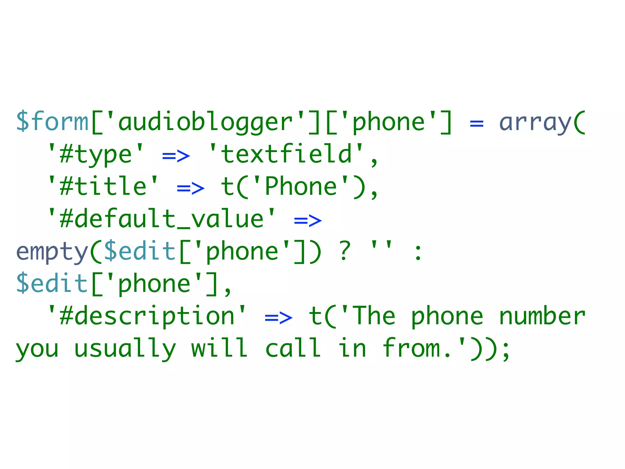 $form['audioblogger']['phone'] = array(
  '#type' => 'textfield',
  '#title' => t('Phone'),
  '#default_value' =>
empty($edit['phone']) ? '' :
$edit['phone'],
  '#description' => t('The phone number
you usually will call in from.'));
 