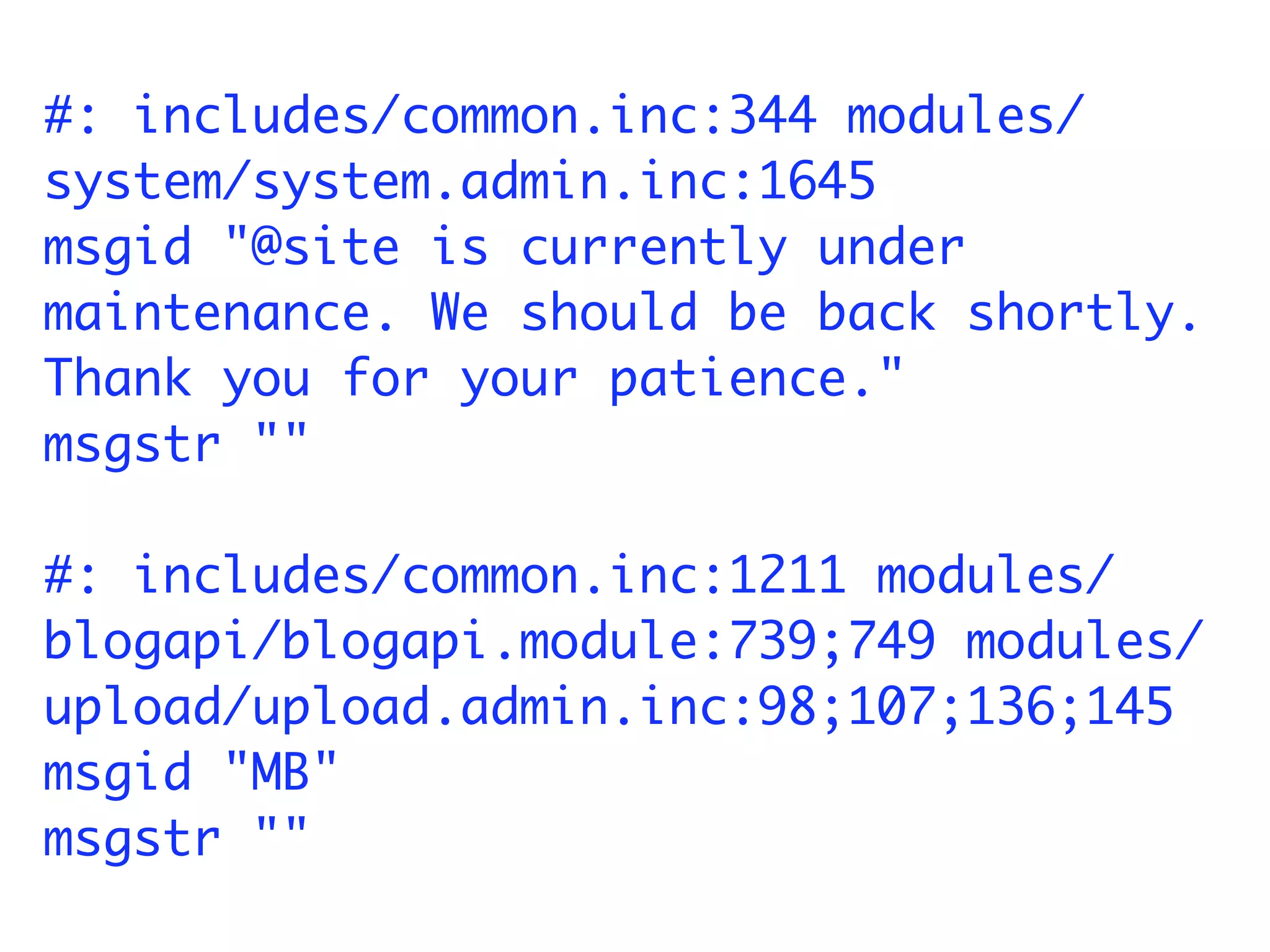 #: includes/common.inc:344 modules/
system/system.admin.inc:1645
msgid "@site is currently under
maintenance. We should be back shortly.
Thank you for your patience."
msgstr ""

#: includes/common.inc:1211 modules/
blogapi/blogapi.module:739;749 modules/
upload/upload.admin.inc:98;107;136;145
msgid "MB"
msgstr ""
 