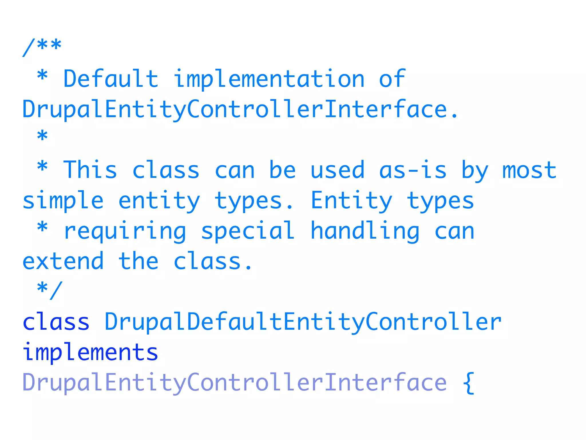 /**
 * Default implementation of
DrupalEntityControllerInterface.
 *
 * This class can be used as-is by most
simple entity types. Entity types
 * requiring special handling can
extend the class.
 */
class DrupalDefaultEntityController
implements
DrupalEntityControllerInterface {
 