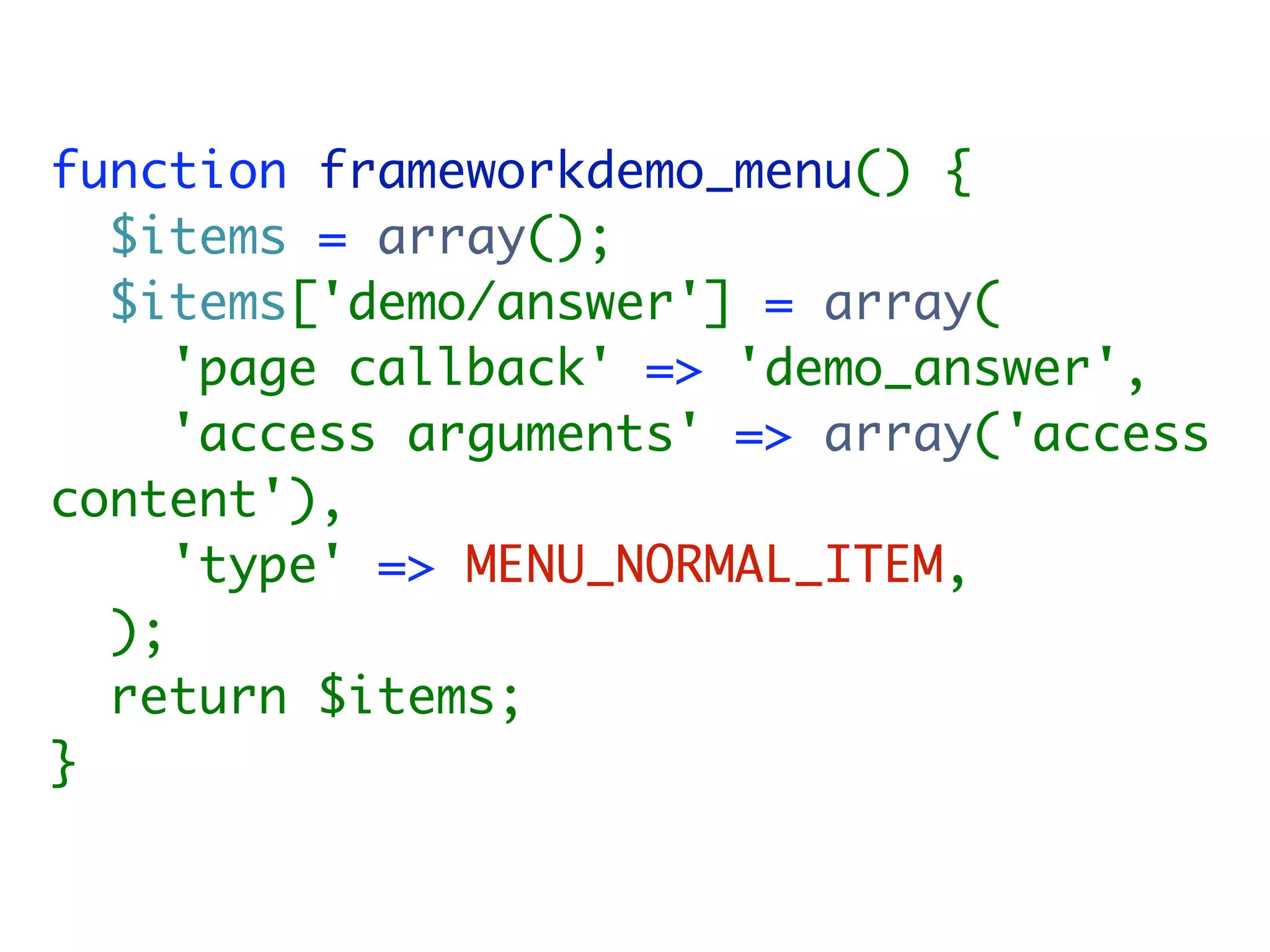 function frameworkdemo_menu() {
  $items = array();
  $items['demo/answer'] = array(
     'page callback' => 'demo_answer',
     'access arguments' => array('access
content'),
     'type' => MENU_NORMAL_ITEM,
  );
  return $items;
}
 