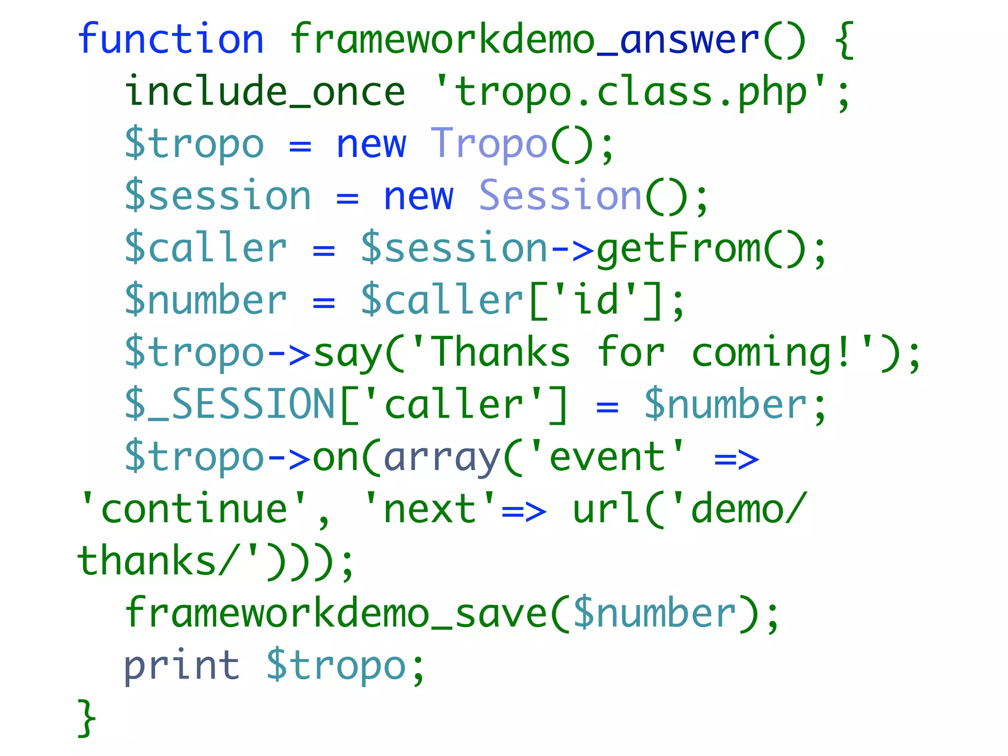 function frameworkdemo_answer() {
  include_once 'tropo.class.php';
  $tropo = new Tropo();
  $session = new Session();
  $caller = $session->getFrom();
  $number = $caller['id'];
  $tropo->say('Thanks for coming!');
  $_SESSION['caller'] = $number;
  $tropo->on(array('event' =>
'continue', 'next'=> url('demo/
thanks/')));
  frameworkdemo_save($number);
  print $tropo;
}
 