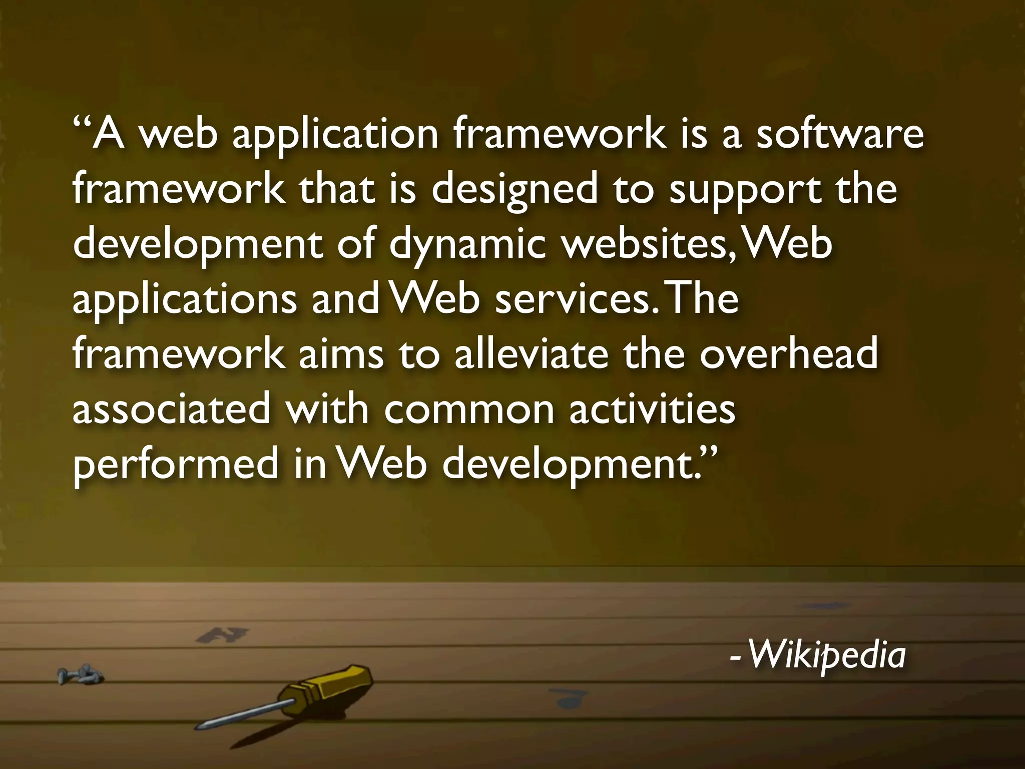 “A web application framework is a software
framework that is designed to support the
development of dynamic websites, Web
applications and Web services. The
framework aims to alleviate the overhead
associated with common activities
performed in Web development.”


                                - Wikipedia
 