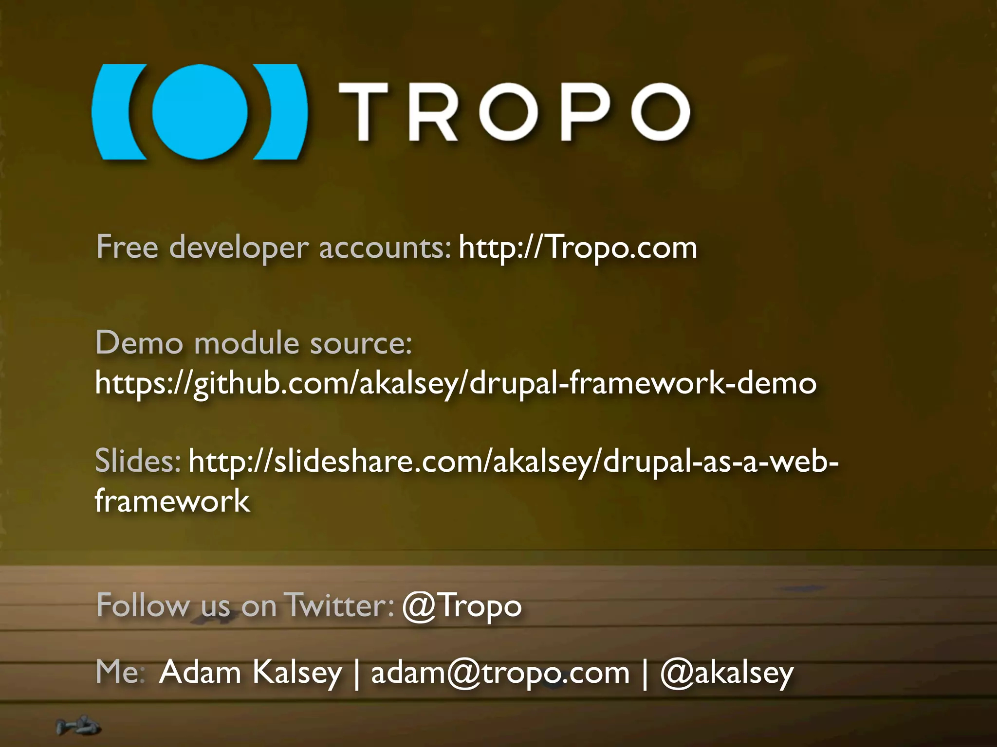 Free developer accounts: http://Tropo.com

Demo module source:
https://github.com/akalsey/drupal-framework-demo

Slides: http://slideshare.com/akalsey/drupal-as-a-web-
framework

Follow us on Twitter: @Tropo
Me: Adam Kalsey | adam@tropo.com | @akalsey
 