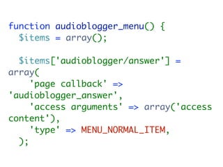 function audioblogger_menu() {
  $items = array();

  $items['audioblogger/answer'] =
array(
     'page callback' =>
'audioblogger_answer',
     'access arguments' => array('access
content'),
     'type' => MENU_NORMAL_ITEM,
  );
 