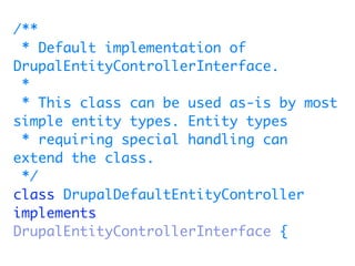 /**
 * Default implementation of
DrupalEntityControllerInterface.
 *
 * This class can be used as-is by most
simple entity types. Entity types
 * requiring special handling can
extend the class.
 */
class DrupalDefaultEntityController
implements
DrupalEntityControllerInterface {
 
