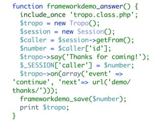 function frameworkdemo_answer() {
  include_once 'tropo.class.php';
  $tropo = new Tropo();
  $session = new Session();
  $caller = $session->getFrom();
  $number = $caller['id'];
  $tropo->say('Thanks for coming!');
  $_SESSION['caller'] = $number;
  $tropo->on(array('event' =>
'continue', 'next'=> url('demo/
thanks/')));
  frameworkdemo_save($number);
  print $tropo;
}
 