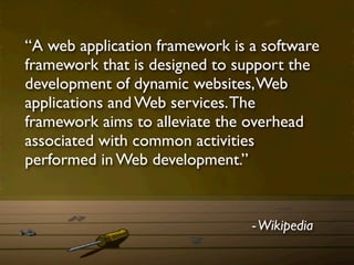 “A web application framework is a software
framework that is designed to support the
development of dynamic websites, Web
applications and Web services. The
framework aims to alleviate the overhead
associated with common activities
performed in Web development.”


                                - Wikipedia
 